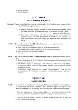 b) Empate: 1 ponto
            c) Derrota: 0 ponto


                                     CAPÍTULO VII
                                     CAPÍTULO VII
                              DAS FORMAS DE DESEMPATE
                              DAS FORMAS DE DESEMPATE

Parágrafo Único: Será utilizado como critério técnico para classificação de duas equipes na fase
               classificatória, os seguintes itens:

                a) Critério disciplinar – menor número de cartões amarelos e vermelhos, sendo
                   que serão pontuados os cartões da seguinte forma: cartão amarelo: 1 ponto;
                                                                     cartão vermelho: 2 pontos;
                b) Será feita a média de gols pelo total de jogos, ou seja, serão somados os
                   números de gols e dividido pelo número de partidas da fase, obtendo-se o
                   total, será considerado as duas equipes que obtiverem maior média em cada
                   chave;

 Art20º    Em caso de empate na Fase Classificatória aplicar-se-á na seguinte ordem:
            a) Maior número de vitórias;
            b) Maior saldo de gols de todos os jogos do grupo ocorridos na Fase;
            c) Critério disciplinar – menor número de cartões amarelo e vermelho;
            d) Maior número de gols marcados na Fase;
            e) Sorteio;

 Art21º    Em caso de Empate na Fase Eliminatória e Fase Final no tempo regulamentar aplicar-
            se-á:
            a) Haverá prorrogação de 10 (dez) minutos em dois tempos de 5 (cinco) minutos, sem
               intervalo para descanso;
            b) Persistindo o empate na prorrogação, serão cobrados 3 (cinco) tiros livres diretos,
               na marca do pênalti, alternados e por atletas distintos e que os mesmos tenham
               terminado a partida;
            c) Persistindo o empate a decisão será efetuada pela cobrança de 1 (um) tiro livre
               direto, da marca do pênalti, alternadamente, por atletas diferentes, até que haja o
               vencedor.


                                     CAPÍTULO VIII
                                     CAPÍTULO VIII
                                    DAS PENALIDADES
                                    DAS PENALIDADES

 Art22º     São passíveis de punição todos aqueles que, direta ou indiretamente, estiverem ligados
            ao campeonato, provocando distúrbios, antes, durante e depois das disputas, com
            posturas antidesportivas, ficando o(s) infrator(es) sujeito(s) às seguintes penalidades:

           1. Caso seja integrante de torcida: será convidado a se retirar do local do jogo, não
              podendo adentrar novamente no local durante os jogos por todo o campeonato;

           2. Caso seja atleta ou qualquer membro da equipe: Será convidado(a) a se retirar do
              local, tendo como penalidade:
 