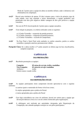 Perda de 2 pontos para a equipe do atleta ou membro infrator, onde o infrator(a) será
               eliminado(a) da competição;

Art23º      Haverá uma tolerância de apenas 10 (dez) minutos para o início do primeiro jogo de
            cada rodada, caso seja esgotado o prazo determinado, a equipe perdedora será
            penalizada com dois gols negativos dando vantagem de dois gols positivos a equipe
            vencedora.

Art24º      Em caso de W.O, haverá perda de 2 pontos para a equipe causadora.

Art25º      Com relação às punições, os critérios utilizados serão os seguintes:

             a) 1 Cartão Vermelho – suspensão da partida posterior;
             b) 2 Cartões Amarelos – suspensão da partida posterior;
             c) 2 Cartões Vermelhos – exclusão do campeonato;

Art26º       Na Fase Final e Semi Final serão anulados os cartões amarelos, porém os cartões
             vermelhos e punições anterioes permaneceram válidos.

Parágrafo Único: Se o atleta receber o 2º cartão amarelo no último jogo da fase classificatória,
               cumprirá suspensão.


                                        CAPÍTULO IX
                                        CAPÍTULO IX
                                       DAS PREMIAÇÕES
                                       DAS PREMIAÇÕES

Art27º      Receberão premiações as equipes:

             Campeão:              02 caixas de cerveja, troféu e medalhas
             Vice-Campeão:         01 caixa de cerveja e medalhas
             Artilheiro:           troféu
             Goleiro menos vazado: troféu


                                        CAPÍTULO X
                                        CAPÍTULO X
                                  DAS DISPOSIÇÕES FINAIS
                                  DAS DISPOSIÇÕES FINAIS

Art28º      As equipes participantes deste campeonato deverão apresentar-se com o seguinte
uniforme:
            a) camisas iguais e numeradas de forma visível nas costas;
            b) calções apropriados para a prática do Futsal;
            c) meias apropriadas para a prática do Futsal

Art29º      Caso haja coincidência nas cores do uniforme, haverá um sorteio para a equipe que
             deverá providenciar a troca ou o uso de coletes (fornecidos pela organização);

Art30º      A arbitragem será realizada por autoridades designadas pela Organização da
            Competição, não cabendo qualquer restrição ou veto pelos participantes;
 