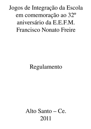 Jogos de Integração da Escola
  em comemoração ao 32º 
   aniversário da E.E.F.M. 
   Francisco Nonato Freire




        Regulamento




      Alto Santo – Ce.
            2011
 