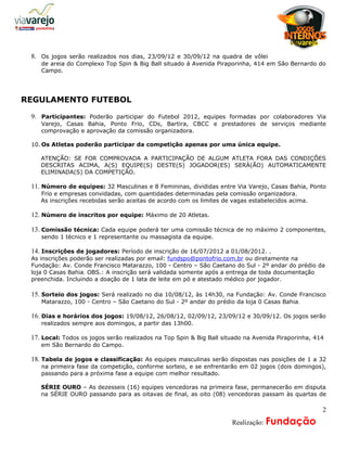 a
 8. Os jogos serão realizados nos dias, 23/09/12 e 30/09/12 na quadra de vôlei
    de areia do Complexo Top Spin & Big Ball situado á Avenida Piraporinha, 414 em São Bernardo do
    Campo.




REGULAMENTO FUTEBOL

 9. Participantes: Poderão participar do Futebol 2012, equipes formadas por colaboradores Via
    Varejo, Casas Bahia, Ponto Frio, CDs, Bartira, CBCC e prestadores de serviços mediante
    comprovação e aprovação da comissão organizadora.

 10. Os Atletas poderão participar da competição apenas por uma única equipe.

    ATENÇÃO: SE FOR COMPROVADA A PARTICIPAÇÃO DE ALGUM ATLETA FORA DAS CONDIÇÕES
    DESCRITAS ACIMA, A(S) EQUIPE(S) DESTE(S) JOGADOR(ES) SERÁ(ÃO) AUTOMATICAMENTE
    ELIMINADA(S) DA COMPETIÇÃO.

 11. Número de equipes: 32 Masculinas e 8 Femininas, divididas entre Via Varejo, Casas Bahia, Ponto
    Frio e empresas convidadas, com quantidades determinadas pela comissão organizadora.
    As inscrições recebidas serão aceitas de acordo com os limites de vagas estabelecidos acima.

 12. Número de inscritos por equipe: Máximo de 20 Atletas.

 13. Comissão técnica: Cada equipe poderá ter uma comissão técnica de no máximo 2 componentes,
    sendo 1 técnico e 1 representante ou massagista da equipe.

 14. Inscrições de jogadores: Período de inscrição de 16/07/2012 a 01/08/2012. .
 As inscrições poderão ser realizadas por email: fundspo@pontofrio.com.br ou diretamente na
 Fundação: Av. Conde Francisco Matarazzo, 100 - Centro – São Caetano do Sul - 2º andar do prédio da
 loja 0 Casas Bahia. OBS.: A inscrição será validada somente após a entrega de toda documentação
 preenchida. Incluindo a doação de 1 lata de leite em pó e atestado médico por jogador.

 15. Sorteio dos jogos: Será realizado no dia 10/08/12, às 14h30, na Fundação: Av. Conde Francisco
    Matarazzo, 100 - Centro – São Caetano do Sul - 2º andar do prédio da loja 0 Casas Bahia.

 16. Dias e horários dos jogos: 19/08/12, 26/08/12, 02/09/12, 23/09/12 e 30/09/12. Os jogos serão
    realizados sempre aos domingos, a partir das 13h00.

 17. Local: Todos os jogos serão realizados na Top Spin & Big Ball situado na Avenida Piraporinha, 414
    em São Bernardo do Campo.

 18. Tabela de jogos e classificação: As equipes masculinas serão dispostas nas posições de 1 a 32
    na primeira fase da competição, conforme sorteio, e se enfrentarão em 02 jogos (dois domingos),
    passando para a próxima fase a equipe com melhor resultado.

    SÉRIE OURO – As dezesseis (16) equipes vencedoras na primeira fase, permanecerão em disputa
    na SÉRIE OURO passando para as oitavas de final, as oito (08) vencedoras passam às quartas de

                                                                                                     2
                                                                 A    Realização: Fundação
 