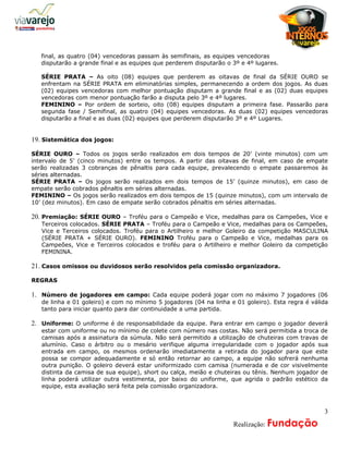 a
   final, as quatro (04) vencedoras passam às semifinais, as equipes vencedoras
   disputarão a grande final e as equipes que perderem disputarão o 3º e 4º lugares.

   SÉRIE PRATA – As oito (08) equipes que perderem as oitavas de final da SÉRIE OURO se
   enfrentam na SÉRIE PRATA em eliminatórias simples, permanecendo a ordem dos jogos. As duas
   (02) equipes vencedoras com melhor pontuação disputam a grande final e as (02) duas equipes
   vencedoras com menor pontuação farão a disputa pelo 3º e 4º lugares.
   FEMININO – Por ordem de sorteio, oito (08) equipes disputam a primeira fase. Passarão para
   segunda fase / Semifinal, as quatro (04) equipes vencedoras. As duas (02) equipes vencedoras
   disputarão a final e as duas (02) equipes que perderem disputarão 3º e 4º Lugares.


19. Sistemática dos jogos:

SÉRIE OURO – Todos os jogos serão realizados em dois tempos de 20’ (vinte minutos) com um
intervalo de 5’ (cinco minutos) entre os tempos. A partir das oitavas de final, em caso de empate
serão realizadas 3 cobranças de pênaltis para cada equipe, prevalecendo o empate passaremos às
séries alternadas.
SÉRIE PRATA – Os jogos serão realizados em dois tempos de 15’ (quinze minutos), em caso de
empate serão cobrados pênaltis em séries alternadas.
FEMININO – Os jogos serão realizados em dois tempos de 15 (quinze minutos), com um intervalo de
10’ (dez minutos). Em caso de empate serão cobrados pênaltis em séries alternadas.

20. Premiação: SÉRIE OURO – Troféu para o Campeão e Vice, medalhas para os Campeões, Vice e
   Terceiros colocados. SÉRIE PRATA – Troféu para o Campeão e Vice, medalhas para os Campeões,
   Vice e Terceiros colocados. Troféu para o Artilheiro e melhor Goleiro da competição MASCULINA
   (SÉRIE PRATA + SÉRIE OURO). FEMININO Troféu para o Campeão e Vice, medalhas para os
   Campeões, Vice e Terceiros colocados e troféu para o Artilheiro e melhor Goleiro da competição
   FEMININA.

21. Casos omissos ou duvidosos serão resolvidos pela comissão organizadora.

REGRAS

1. Número de jogadores em campo: Cada equipe poderá jogar com no máximo 7 jogadores (06
   de linha e 01 goleiro) e com no mínimo 5 jogadores (04 na linha e 01 goleiro). Esta regra é válida
   tanto para iniciar quanto para dar continuidade a uma partida.

2. Uniforme: O uniforme é de responsabilidade da equipe. Para entrar em campo o jogador deverá
   estar com uniforme ou no mínimo de colete com número nas costas. Não será permitida a troca de
   camisas após a assinatura da súmula. Não será permitido a utilização de chuteiras com travas de
   alumínio. Caso o árbitro ou o mesário verifique alguma irregularidade com o jogador após sua
   entrada em campo, os mesmos ordenarão imediatamente a retirada do jogador para que este
   possa se compor adequadamente e só então retornar ao campo, a equipe não sofrerá nenhuma
   outra punição. O goleiro deverá estar uniformizado com camisa (numerada e de cor visivelmente
   distinta da camisa de sua equipe), short ou calça, meião e chuteiras ou tênis. Nenhum jogador de
   linha poderá utilizar outra vestimenta, por baixo do uniforme, que agrida o padrão estético da
   equipe, esta avaliação será feita pela comissão organizadora.



                                                                                                   3
                                                              A     Realização: Fundação
 