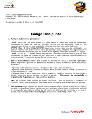 a
E-mail: fundspo@pontofrio.com.br
Endereço: Av. Conde Francisco Matarazzo, 100 - Centro - São Caetano do Sul - 2º andar (prédio Loja 0
Casas Bahia)

Coordenação: Andréia C. Silveira - 11 9605-7567




                                Código Disciplinar
   1. Punições automáticas por cartões:

      CARTÃO AMARELO - O atleta ADVERTIDO deve deixar o campo pela zona de substituição,
      permanecer no banco de reservas, podendo retornar (ou ser substituído) após 02 min
      cronometrados de bola em jogo, quando for informado e receber autorização do árbitro.
      CARTÃO AZUL - O atleta DESQUALIFICADO deve deixar o campo pela zona de substituição - não
      podendo retornar nem permanecer no banco de reservas - e seu substituto deve aguardar por 02
      min cronometrados de bola em jogo até receber autorização do árbitro para recompor sua equipe.
      CARTÃO VERMELHO - O atleta EXPULSO deve deixar o campo pela zona de substituição e não pode
      permanecer no banco de reservas ou ser substituído e estará suspenso automaticamente da
      próxima partida. * Importante: Um cartão não elimina outro.

   2. Cartões Vermelhos: De acordo com o relato dos árbitros em súmula, a comissão organizadora
      poderá enquadrar o jogador nas penalidades descritas a seguir, aumentando assim sua punição
      automática:

      - Agressão verbal a algum adversário – Suspensão de 1 jogo à exclusão da Copa.
      - Agressão verbal ao árbitro, auxiliares ou mesário antes, durante e após a partida – Suspensão de
      2 jogos à exclusão da Copa.
      - Agressão física a algum adversário, árbitro, auxiliares, mesários, membros da organização e
      demais presentes, antes, durante ou após a partida – Eliminação da competição e
      impedimento de participação nos próximos eventos.

      OBS: As punições serão tratadas de forma cumulativa. Todos os jogadores e membros da
      Comissão Técnica estarão sujeitos a este código antes, durante ou após a realização das partidas.

   3. Outros casos: Caso a torcida de alguma equipe provoque algum tipo de tumulto antes, durante
      ou após a realização de alguma partida, este será analisado pela comissão organizadora, podendo
      a equipe perder os pontos da partida ou até mesmo ser eliminada da competição e ser alvo de
      estudo para inscrições em futuras competições organizadas pela Fundação Ponto Frio.




                                                                                                       5
                                                                 A     Realização: Fundação
 