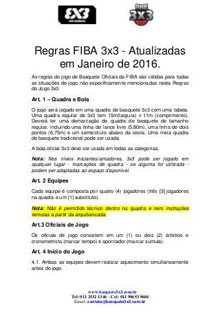 www.basquete3x3.com.br
Tel: 011 2532 1346 –Cel: 011 98653 8684
Email: contato@basquete3x3.com.br
Regras FIBA 3x3 - Atualizadas
em Janeiro de 2016.
As regras do jogo de Basquete Oficiais da FIBA são válidas para todas
as situações de jogo não especificamente mencionadas nesta Regras
do Jogo 3x3.
Art. 1 – Quadra e Bola
O jogo será jogado em uma quadra de basquete 3x3 com uma tabela.
Uma quadra regular de 3x3 tem 15m(largura) x 11m (comprimento).
Deverá ter uma demarcação de quadra de basquete de tamanho
regular, incluindo uma linha de lance livre (5,80m), uma linha de dois
pontos (6,75m) e um semicírculo abaixo da cesta. Uma meia quadra
de basquete tradicional pode ser usada.
A bola oficial 3x3 deve ser usada em todas as categorias.
Nota: Nos níveis iniciantes/amadores, 3x3 pode ser jogado em
qualquer lugar - marcações de quadra - se alguma for utilizada -
podem ser adaptadas ao espaço disponível.
Art. 2 Equipes
Cada equipe é composta por quatro (4) jogadores (três [3] jogadores
na quadra e um [1] substituto).
Nota: Não é permitido técnico dentro na quadra e nem instruções
remotas a partir da arquibancada.
Art.3 Oficiais de Jogo
Os oficiais de jogo consistem em um (1) ou dois (2) árbitros e
cronometrista (marcar tempo) e apontador (marcar súmula).
Art. 4 Início do Jogo
4.1. Ambas as equipes devem realizar aquecimento simultaneamente
antes do jogo.
 