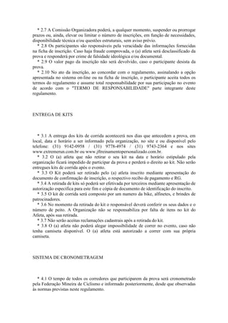 * 2.7 A Comissão Organizadora poderá, a qualquer momento, suspender ou prorrogar
prazos ou, ainda, elevar ou limitar o número de inscrições, em função de necessidades,
disponibilidade técnica e/ou questões estruturais, sem aviso prévio.
   * 2.8 Os participantes são responsáveis pela veracidade das informações fornecidas
na ficha de inscrição. Caso haja fraude comprovada, o (a) atleta será desclassificado da
prova e responderá por crime de falsidade ideológica e/ou documental.
   * 2.9 O valor pago da inscrição não será devolvido, caso o participante desista da
prova.
   * 2.10 No ato da inscrição, ao concordar com o regulamento, assinalando a opção
apresentada no sistema on-line ou na ficha de inscrição, o participante aceita todos os
termos do regulamento e assume total responsabilidade por sua participação no evento
de acordo com o "TERMO DE RESPONSABILIDADE" parte integrante deste
regulamento.



ENTREGA DE KITS



   * 3.1 A entrega dos kits de corrida acontecerá nos dias que antecedem a prova, em
local, data e horário a ser informado pela organização, no site e ou disponível pelo
telefone: (31) 9142-0958 / (31) 9778-4974 / (31) 9743-2364 e nos sites
www.extremerun.com.br ou www.jftreinamentopersonalizado.com.br.
   * 3.2 O (a) atleta que não retirar o seu kit na data e horário estipulado pela
organização ficará impedido de participar da prova e perderá o direito ao kit. Não serão
entregues kits de corrida após o evento.
   * 3.3 O Kit poderá ser retirado pelo (a) atleta inscrito mediante apresentação do
documento de confirmação de inscrição, o respectivo recibo de pagamento e RG.
   * 3.4 A retirada de kits só poderá ser efetivada por terceiros mediante apresentação de
autorização especifica para este fim e cópia de documento de identificação do inscrito.
   * 3.5 O kit de corrida será composto por um numero da bike, alfinetes, e brindes de
patrocinadores.
   * 3.6 No momento da retirada do kit o responsável deverá conferir os seus dados e o
número de peito. A Organização não se responsabiliza por falta de itens no kit do
Atleta, após sua retirada.
   * 3.7 Não serão aceitas reclamações cadastrais após a retirada do kit.
   * 3.8 O (a) atleta não poderá alegar impossibilidade de correr no evento, caso não
tenha camiseta disponível. O (a) atleta está autorizado a correr com sua própria
camiseta.



SISTEMA DE CRONOMETRAGEM



   * 4.1 O tempo de todos os corredores que participarem da prova será cronometrado
pela Federação Mineira de Ciclismo e informado posteriormente, desde que observadas
às normas previstas neste regulamento.
 