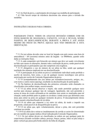 * 4.2 Ao final da prova, o participante deverá pegar sua medalha de participação.
  * 4.3 Não haverá tempo de tolerância decorrente dos atrasos para a retirada das
medalhas.



INSTRUÇÕES E REGRAS PARA CORRIDA



PARÁGRAFO ÚNICO: TODOS OS ATLETAS DEVERÃO CORRER COM OS
ITENS BASICOS DE SEGURANÇA: CAPACETE, LUVAS E ÓCULOS, SENDO
PASSÍVEL DE DESCLASSIFICAÇÃO, DURANTE A PROVA E ATÉ ANTES
MESMO DO INÍCIO DA PROVA AQUELE QUE NÃO OBEDECER Á ESTA
ORIENTAÇÃO.



   * 5.1 Os (as) atletas deverão estar no local de largada com pelo menos uma hora de
antecedência − 60 (sessenta) minutos antes da largada - às 08h00min, quando serão
dadas as instruções finais.
   * 5.2 A cada competidor será fornecido um número que deve ser usado visivelmente
na bike sem rasura ou alterações, durante toda a realização da prova, sendo passíveis de
desclassificação os participantes que não cumprirem esta exigência.
   * 5.3 É obrigatório o uso do número do (a) atleta na bike, sendo que qualquer
mutilação dos números implicará em sua desclassificação.
   * 5.4 A participação do (a) atleta na prova é estritamente individual sendo proibido o
auxílio de terceiros, bem como, o uso de qualquer recurso tecnológico sem prévia
autorização por escrito da Comissão Organizadora da prova.
   * 5.5 O acompanhamento dos (as) atletas por treinadores/assessoria, amigos, etc.,
com motos e outros meios (pacing), resultarão na desclassificação do participante.
   * 5.6 Na hipótese de desclassificação dos primeiros colocados serão chamados os
classificados com melhor tempo, sucessivamente.
   * 5.7 O (a) atleta deverá observar o trajeto, não sendo permitido qualquer meio
auxiliar para alcançar qualquer tipo de vantagem. Igualmente, não será permitido o
acesso às áreas do evento utilizando-se de caminhos sem serem os sinalizados para tal
situação, sendo proibido pular as grades ou cavaletes e ainda cercas que delimitam estas
áreas para entrar na pista em qualquer momento da prova. O descumprimento destas
regras causará a desclassificação do (a) atleta.
   * 5.8 O (a) atleta que empurrar o (a) outro (a) atleta, de modo a impedir sua
progressão, estará passível de desqualificação na prova.
   * 5.9 O (a) atleta que, após voluntariamente, deixar a pista, não será permitido
continuar na corrida.
   * 5.10 O (a) atleta deve retirar-se imediatamente da corrida se assim for determinado
por um membro da equipe médica oficial indicada pela Comissão Organizadora.
   * 5.11 Os (as) atletas devem ser classificados na ordem em que qualquer parte do
corpo/tronco (ficando excluídos cabeça, pescoço, braços, pernas, mãos ou pés) atinja o
plano vertical que passa pela borda anterior da linha de chegada.
 