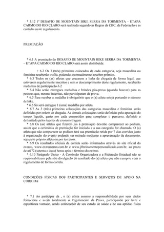 * 5.12 1º DESAFIO DE MOUNTAIN BIKE SERRA DA TORMENTA – ETAPA
CARMO DO RIO CLARO será realizada segundo as Regras da CBC, da Federação e as
contidas neste regulamento.



PREMIAÇÃO



  * 6.1 A premiação do DESAFIO DE MOUNTAIN BIKE SERRA DA TORMENTA
– ETAPA CARMO DO RIO CLARO será assim distribuída:

           + 6.2 Os 3 (três) primeiros colocados de cada categoria, seja masculina ou
feminina receberão troféu, podendo, eventualmente, receber prêmios.
   * 6.3 Todos os (as) atletas que cruzarem a linha de chegada de forma legal, que
estiverem regularmente inscritos e sem o descumprimento deste regulamento, receberão
medalhas de participação.6.2
   * 6.4 Não serão entregues medalhas e brindes pós-prova (quando houver) para as
pessoas que, mesmo inscritas, não participaram da prova.
   * 6.5 Para receber a medalha é obrigatório que o (a) atleta esteja portando o número
de bike.
   * 6.6 Só será entregue 1 (uma) medalha por atleta.
   * 6.7 As 3 (três) primeiras colocações das categorias masculina e feminina serão
definidas por ordem de chegada. As demais colocações serão definidas pela apuração do
tempo líquido, gasto por cada competidor para completar o percurso, definido e
delimitado pelos tapetes de cronometragem.
   * 6.8 Os (as) atletas que fizerem jus à premiação deverão comparecer ao podium,
assim que a cerimônia de premiação for iniciada e a sua categoria for chamada. O (a)
atleta que não comparecer ao podium terá sua premiação retida por 7 dias corridos junto
à organização do evento podendo ser retirada mediante a apresentação de documento,
seja pelo próprio atleta ou por terceiros.
   * 6.9 Os resultados oficiais da corrida serão informados através do site oficial do
evento, www.extremerun.com.br e www.jftreinamentopersonalizado.com.br, ao prazo
de até72 (setenta e duas) horas após o término do evento.
   * 6.10 Parágrafo Único - A Comissão Organizadora e a Federação Estadual não se
responsabilizam pela não divulgação do resultado do (a) atleta que não cumpriu com o
regulamento de forma correta.



CONDIÇÕES FÍSICAS DOS PARTICIPANTES E SERVIÇOS DE APOIO NA
CORRIDA



   * 7.1 Ao participar da , o (a) atleta assume a responsabilidade por seus dados
fornecidos e aceita totalmente o Regulamento da Prova, participando por livre e
espontânea vontade, sendo conhecedor de seu estado de saúde e de sua aptidão física
 