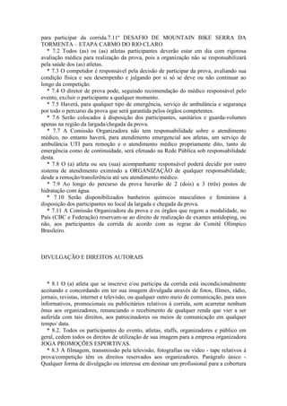 para participar da corrida.7.11º DESAFIO DE MOUNTAIN BIKE SERRA DA
TORMENTA – ETAPA CARMO DO RIO CLARO
   * 7.2 Todos (as) os (as) atletas participantes deverão estar em dia com rigorosa
avaliação médica para realização da prova, pois a organização não se responsabilizará
pela saúde dos (as) atletas.
   * 7.3 O competidor é responsável pela decisão de participar da prova, avaliando sua
condição física e seu desempenho e julgando por si só se deve ou não continuar ao
longo da competição.
   * 7.4 O diretor de prova pode, seguindo recomendação do médico responsável pelo
evento, excluir o participante a qualquer momento.
   * 7.5 Haverá, para qualquer tipo de emergência, serviço de ambulância e segurança
por todo o percurso da prova que será garantida pelos órgãos competentes.
   * 7.6 Serão colocados à disposição dos participantes, sanitários e guarda-volumes
apenas na região da largada/chegada da prova.
   * 7.7 A Comissão Organizadora não tem responsabilidade sobre o atendimento
médico, no entanto haverá, para atendimento emergencial aos atletas, um serviço de
ambulância UTI para remoção e o atendimento médico propriamente dito, tanto de
emergência como de continuidade, será efetuado na Rede Pública sob responsabilidade
desta.
   * 7.8 O (a) atleta ou seu (sua) acompanhante responsável poderá decidir por outro
sistema de atendimento eximindo a ORGANIZAÇÃO de qualquer responsabilidade,
desde a remoção/transferência até seu atendimento médico.
   * 7.9 Ao longo do percurso da prova haverão de 2 (dois) a 3 (três) postos de
hidratação com água.
   * 7.10 Serão disponibilizados banheiros químicos masculinos e femininos à
disposição dos participantes no local da largada e chegada da prova.
   * 7.11 A Comissão Organizadora da prova e os órgãos que regem a modalidade, no
País (CBC e Federação) reservam-se ao direito de realização de exames antidoping, ou
não, aos participantes da corrida de acordo com as regras do Comitê Olímpico
Brasileiro.



DIVULGAÇÃO E DIREITOS AUTORAIS



   * 8.1 O (a) atleta que se inscreve e/ou participa da corrida está incondicionalmente
aceitando e concordando em ter sua imagem divulgada através de fotos, filmes, rádio,
jornais, revistas, internet e televisão, ou qualquer outro meio de comunicação, para usos
informativos, promocionais ou publicitários relativos à corrida, sem acarretar nenhum
ônus aos organizadores, renunciando o recebimento de qualquer renda que vier a ser
auferida com tais direitos, aos patrocinadores ou meios de comunicação em qualquer
tempo/ data.
   * 8.2. Todos os participantes do evento, atletas, staffs, organizadores e público em
geral, cedem todos os direitos de utilização de sua imagem para a empresa organizadora
JOGA PROMOÇÕES ESPORTIVAS.
   * 8.3 A filmagem, transmissão pela televisão, fotografias ou vídeo - tape relativos à
prova/competição têm os direitos reservados aos organizadores. Parágrafo único -
Qualquer forma de divulgação ou interesse em destinar um profissional para a cobertura
 