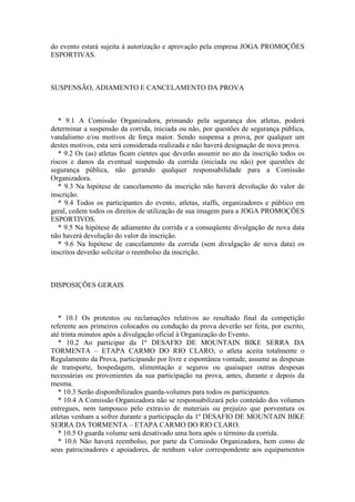 do evento estará sujeita à autorização e aprovação pela empresa JOGA PROMOÇÕES
ESPORTIVAS.



SUSPENSÃO, ADIAMENTO E CANCELAMENTO DA PROVA



   * 9.1 A Comissão Organizadora, primando pela segurança dos atletas, poderá
determinar a suspensão da corrida, iniciada ou não, por questões de segurança pública,
vandalismo e/ou motivos de força maior. Sendo suspensa a prova, por qualquer um
destes motivos, esta será considerada realizada e não haverá designação de nova prova.
   * 9.2 Os (as) atletas ficam cientes que deverão assumir no ato da inscrição todos os
riscos e danos da eventual suspensão da corrida (iniciada ou não) por questões de
segurança pública, não gerando qualquer responsabilidade para a Comissão
Organizadora.
   * 9.3 Na hipótese de cancelamento da inscrição não haverá devolução do valor de
inscrição.
   * 9.4 Todos os participantes do evento, atletas, staffs, organizadores e público em
geral, cedem todos os direitos de utilização de sua imagem para a JOGA PROMOÇÕES
ESPORTIVOS.
   * 9.5 Na hipótese de adiamento da corrida e a conseqüente divulgação de nova data
não haverá devolução do valor da inscrição.
   * 9.6 Na hipótese de cancelamento da corrida (sem divulgação de nova data) os
inscritos deverão solicitar o reembolso da inscrição.



DISPOSIÇÕES GERAIS



   * 10.1 Os protestos ou reclamações relativos ao resultado final da competição
referente aos primeiros colocados ou condução da prova deverão ser feita, por escrito,
até trinta minutos após a divulgação oficial à Organização do Evento.
   * 10.2 Ao participar da 1º DESAFIO DE MOUNTAIN BIKE SERRA DA
TORMENTA – ETAPA CARMO DO RIO CLARO, o atleta aceita totalmente o
Regulamento da Prova, participando por livre e espontânea vontade, assume as despesas
de transporte, hospedagem, alimentação e seguros ou quaisquer outras despesas
necessárias ou provenientes da sua participação na prova, antes, durante e depois da
mesma.
   * 10.3 Serão disponibilizados guarda-volumes para todos os participantes.
   * 10.4 A Comissão Organizadora não se responsabilizará pelo conteúdo dos volumes
entregues, nem tampouco pelo extravio de materiais ou prejuízo que porventura os
atletas venham a sofrer durante a participação da 1º DESAFIO DE MOUNTAIN BIKE
SERRA DA TORMENTA – ETAPA CARMO DO RIO CLARO.
   * 10.5 O guarda volume será desativado uma hora após o término da corrida.
   * 10.6 Não haverá reembolso, por parte da Comissão Organizadora, bem como de
seus patrocinadores e apoiadores, de nenhum valor correspondente aos equipamentos
 