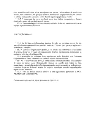 e/ou acessórios utilizados pelos participantes no evento, independente de qual for o
motivo, nem tampouco, por qualquer extravio de materiais ou prejuízo que por ventura
os atletas/ participantes venham a sofrer durante a participação neste evento.
   * 10.7 A segurança da prova receberá apoio dos órgãos competentes e haverá
sinalização para a orientação dos participantes.
   * 10.8 A Comissão Organizadora reserva-se o direito de incluir no evento atletas ou
equipes especialmente convidadas.



DISPOSIÇÕES FINAIS



   * 11.1 As dúvidas ou informações técnicas deverão ser enviadas através do site
www.jftreinamentopersonalizado.com.br e na seção "Contato" para que seja registrada e
respondida a contento.
   * 11.2 A Comissão Organizadora poderá, a seu critério ou conforme as necessidades
do evento, alterar ou revogar este regulamento, total ou parcialmente, informando as
mudanças pelo site oficial da corrida.
   * 11.3 As dúvidas ou omissões deste regulamento serão dirimidas pela Comissão
Organizadora de forma soberana, não cabendo recurso a estas decisões.
   * 11.4 Ao se inscrever nesta prova, o atleta assume automaticamente o conhecimento
de todos os termos deste Regulamento, ficando de acordo com todos os itens
supracitados e acata todas as decisões da organização, comprometendo-se a não recorrer
a nenhum órgão ou Tribunal, no que diz respeito a qualquer punição imputada pelos
organizadores do evento.
   * 11.5 Todos os diretos autorais relativos a este regulamento pertencem a JOGA
PROMOÇÕES ESPORTIVAS.


Última atualização em Sáb, 10 de Setembro de 2011 15:52
 