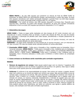 a
   SÉRIE PRATA – As oito (08) equipes que perderem as oitavas de final da SÉRIE OURO se
   enfrentam na SÉRIE PRATA em eliminatórias simples, permanecendo a ordem dos jogos. As duas
   (02) equipes vencedoras com melhor pontuação disputam a grande final e as (02) duas equipes
   vencedoras com menor pontuação farão a disputa pelo 3º e 4º lugares.
   FEMININO – Por ordem de sorteio, oito (08) equipes disputam a primeira fase. Passarão para
   segunda fase / Semifinal, as quatro (04) equipes vencedoras. As duas (02) equipes vencedoras
   disputarão a final e as duas (02) equipes que perderem disputarão 3º e 4º Lugares.


11. Sistemática dos jogos:

SÉRIE OURO – Todos os jogos serão realizados em dois tempos de 20’ (vinte minutos) com um
intervalo de 5’ (cinco minutos) entre os tempos. A partir das oitavas de final, em caso de empate
serão realizadas 3 cobranças de pênaltis para cada equipe, prevalecendo o empate passaremos às
séries alternadas.
SÉRIE PRATA – Os jogos serão realizados em dois tempos de 15’ (quinze minutos), em caso de
empate serão cobrados pênaltis em séries alternadas.
FEMININO – Os jogos serão realizados em dois tempos de 15 (quinze minutos), com um intervalo de
10’ (dez minutos). Em caso de empate serão cobrados pênaltis em séries alternadas.

12. Premiação: SÉRIE OURO – Troféu para o Campeão e Vice, medalhas para os Campeões, Vice e
   Terceiros colocados. SÉRIE PRATA – Troféu para o Campeão e Vice, medalhas para os Campeões,
   Vice e Terceiros colocados. Troféu para o Artilheiro e melhor Goleiro da competição MASCULINA
   (SÉRIE PRATA + SÉRIE OURO). FEMININO Troféu para o Campeão e Vice, medalhas para os
   Campeões, Vice e Terceiros colocados e troféu para o Artilheiro e melhor Goleiro da competição
   FEMININA.

13. Casos omissos ou duvidosos serão resolvidos pela comissão organizadora.

REGRAS

1. Número de jogadores em campo: Cada equipe poderá jogar com no máximo 7 jogadores (06
   de linha e 01 goleiro) e com no mínimo 5 jogadores (04 na linha e 01 goleiro). Esta regra é válida
   tanto para iniciar quanto para dar continuidade a uma partida.

2. Uniforme: O uniforme é de responsabilidade da equipe. Para entrar em campo o jogador deverá
   estar com uniforme ou no mínimo de colete com número nas costas. Não será permitida a troca de
   camisas após a assinatura da súmula. Não será permitido a utilização de chuteiras com travas de
   alumínio. Caso o árbitro ou o mesário verifique alguma irregularidade com o jogador após sua
   entrada em campo, os mesmos ordenarão imediatamente a retirada do jogador para que este
   possa se compor adequadamente e só então retornar ao campo, a equipe não sofrerá nenhuma
   outra punição. O goleiro deverá estar uniformizado com camisa (numerada e de cor visivelmente
   distinta da camisa de sua equipe), short ou calça, meião e chuteiras ou tênis. Nenhum jogador de
   linha poderá utilizar outra vestimenta, por baixo do uniforme, que agrida o padrão estético da
   equipe, esta avaliação será feita pela comissão organizadora.




                                                                                                   2
                                                              A     Realização: Fundação
 