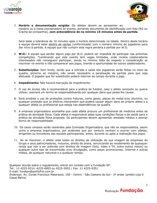 a
   3. Horário e documentação exigida: Os atletas devem se apresentar ao
      mesário ou à mesa coordenadora do evento, portando documento de identificação com foto (RG ou
      Crachá da companhia), com antecedência de no mínimo 15 minutos antes da partida.


      Será dada a tolerância de 10 minutos após o horário determinado na tabela. Dentro deste horário
      a equipe deverá estar dentro de campo (uniformizada) com o número mínimo de jogadores para
      dar início à partida. A equipe que não cumprir esta regra perderá a partida por W.O.

   4. W.O.: A equipe que perder algum jogo por W.O. poderá ser impedida de participar nas próximas
      competições. *Lembrando que este evento tem vagas limitadas, onde muitos colaboradores
      interessados não conseguem participar, sendo no mínimo falta de respeito e consideração se
      inscrever no evento e não comparecer aos jogos, tirando a oportunidade de outros colaboradores.

   5. Substituições: Sem limite, sendo que a entrada e saída dos jogadores serão feitas no meio da
      quadra, próximo ao mesário, não sendo necessário a paralisação da partida para que seja
      efetuada. O jogador que for substituído poderá retornar ao campo durante o jogo.

   6. Impedimento: Não haverá marcação de impedimento.

   7. O uso de óculos não é recomendável para a prática do futebol, caso o atleta necessite ou queira
      utilizar, assinará um termo se responsabilizando por qualquer dano que possa lhe causar.

   8. Será proibido o uso de proteções contra fraturas, como gesso, placas de metal e/ou alumínio, ou
      qualquer proteção que os árbitros interpretem que poderá causar algum dano ao próprio atleta e a
      qualquer atleta ou profissional que esteja nas dependências da quadra.

   9. A empresa organizadora aconselha que cada atleta procure um profissional de medicina antes da
      prática de atividade física. Cada atleta é responsável pelas suas condições físicas e de saúde para a
      prática da atividade física proposta. Os participantes devem apresentar atestado médico e assinar
      termo de responsabilidade.

   10. Os casos omissos serão resolvidos pela Comissão Organizadora, que não se responsabiliza, assim
      como a empresa organizadora, por acidentes que por ventura venham a ocorrer com atletas,
      dirigentes ou torcedores das equipes participantes, antes, durante ou após a realização dos jogos.

   11. Ao se inscrever, o atleta cede todos os direitos de utilização de sua imagem às empresas do
      Grupo e seus patrocinadores, inclusive, direito de arena, renunciando ao recebimento de quaisquer
      renda que vier a ser auferida com direitos de imagem (foto, vídeo e TV, entre outros meios) ou
      qualquer outro tipo de transmissão e/ou divulgação, como peças promocionais, Internet e outras
      mídias, de qualquer natureza e a qualquer tempo.



Qualquer dúvida sobre o regulamento, entrar em contato com a Fundação SP:
Tel: 11 4225-9214 -4225-6893 ou 4225-5952 / Fax: 11 4225-9351
E-mail: fundspo@pontofrio.com.br
Endereço: Av. Conde Francisco Matarazzo, 100 - Centro - São Caetano do Sul - 2º andar (prédio Loja 0
Casas Bahia)

                                                                                                         3
                                                                   A     Realização: Fundação
 