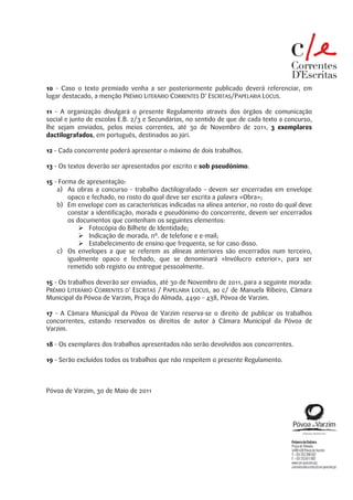 10 – Caso o texto premiado venha a ser posteriormente publicado deverá referenciar, em
lugar destacado, a menção PRÉMIO LITERÁRIO CORRENTES D’ ESCRITAS/PAPELARIA LOCUS.

11 – A organização divulgará o presente Regulamento através dos órgãos de comunicação
social e junto de escolas E.B. 2/3 e Secundárias, no sentido de que de cada texto a concurso,
lhe sejam enviados, pelos meios correntes, até 30 de Novembro de 2011, 3 exemplares
dactilografados, em português, destinados ao júri.

12 – Cada concorrente poderá apresentar o máximo de dois trabalhos.

13 – Os textos deverão ser apresentados por escrito e sob pseudónimo.

15 – Forma de apresentação:
    a) As obras a concurso – trabalho dactilografado – devem ser encerradas em envelope
        opaco e fechado, no rosto do qual deve ser escrita a palavra «Obra»;
    b) Em envelope com as características indicadas na alínea anterior, no rosto do qual deve
        constar a identificação, morada e pseudónimo do concorrente, devem ser encerrados
        os documentos que contenham os seguintes elementos:
               Fotocópia do Bilhete de Identidade;
               Indicação de morada, nº. de telefone e e-mail;
               Estabelecimento de ensino que frequenta, se for caso disso.
    c) Os envelopes a que se referem as alíneas anteriores são encerrados num terceiro,
        igualmente opaco e fechado, que se denominará «Invólucro exterior», para ser
        remetido sob registo ou entregue pessoalmente.

15 – Os trabalhos deverão ser enviados, até 30 de Novembro de 2011, para a seguinte morada:
PRÉMIO LITERÁRIO CORRENTES D’ ESCRITAS / PAPELARIA LOCUS, ao c/ de Manuela Ribeiro, Câmara
Municipal da Póvoa de Varzim, Praça do Almada, 4490 – 438, Póvoa de Varzim.

17 – A Câmara Municipal da Póvoa de Varzim reserva-se o direito de publicar os trabalhos
concorrentes, estando reservados os direitos de autor à Câmara Municipal da Póvoa de
Varzim.

18 – Os exemplares dos trabalhos apresentados não serão devolvidos aos concorrentes.

19 – Serão excluídos todos os trabalhos que não respeitem o presente Regulamento.



Póvoa de Varzim, 30 de Maio de 2011
 