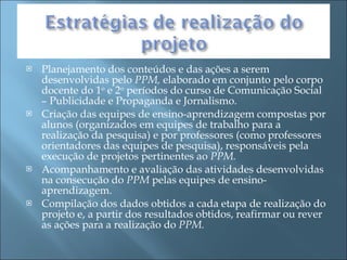 Planejamento dos conteúdos e das ações a serem desenvolvidas pelo  PPM,  elaborado em conjunto pelo corpo docente do 1 o  e 2 o  períodos do curso de Comunicação Social – Publicidade e Propaganda e Jornalismo. Criação das equipes de ensino-aprendizagem compostas por alunos (organizados em equipes de trabalho para a realização da pesquisa) e por professores (como professores orientadores das equipes de pesquisa), responsáveis pela execução de projetos pertinentes ao  PPM. Acompanhamento e avaliação das atividades desenvolvidas na consecução do  PPM  pelas equipes de ensino-aprendizagem. Compilação dos dados obtidos a cada etapa de realização do projeto e, a partir dos resultados obtidos, reafirmar ou rever as ações para a realização do  PPM. 