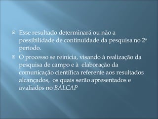 Esse resultado determinará ou não a possibilidade de continuidade da pesquisa no 2 o  período. O processo se reinicia, visando à realização da pesquisa de campo e à  elaboração da comunicação científica referente aos resultados alcançados,  os quais serão apresentados e avaliados no  BALCAP 