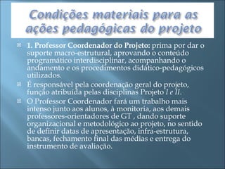 1. Professor Coordenador do Projeto:  prima por dar o suporte macro-estrutural, aprovando o conteúdo programático interdisciplinar, acompanhando o andamento e os procedimentos didático-pedagógicos utilizados.  É responsável pela coordenação geral do projeto, função atribuída pelas disciplinas Projeto  I e II . O Professor Coordenador fará um trabalho mais intenso junto aos alunos, à monitoria, aos demais professores-orientadores de GT , dando suporte organizacional e metodológico ao projeto, no sentido de definir datas de apresentação, infra-estrutura, bancas, fechamento final das médias e entrega do instrumento de avaliação. 
