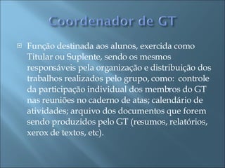 Função destinada aos alunos, exercida como Titular ou Suplente, sendo os mesmos responsáveis pela organização e distribuição dos trabalhos realizados pelo grupo, como:  controle da participação individual dos membros do GT nas reuniões no caderno de atas; calendário de atividades; arquivo dos documentos que forem sendo produzidos pelo GT (resumos, relatórios, xerox de textos, etc). 