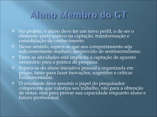 No projeto, o aluno deve ter um novo perfil, o de ser o elemento participativo na captação, transformação e consolidação de conhecimento.  Nesse sentido, espera-se que seu comportamento seja suficientemente maduro, desprovido de sentimentalismo.  Entre as atividades está implícita a captação de aparato necessário para a prática de pesquisa. Espera-se do aluno iniciativa pessoal e organizada em grupo, tanto para fazer inovações, sugestões e críticas fundamentadas.  O estudante deve assumir o papel do pesquisador competente que valoriza seu trabalho, não para a obtenção de notas, mas para provar sua capacidade enquanto aluno e futuro profissional.  
