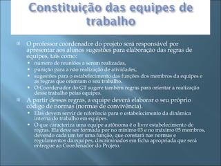 O professor coordenador do projeto será responsável por apresentar aos alunos sugestões para elaboração das regras de equipes, tais como:  número de reuniões a serem realizadas,  punição para a não realização de atividades,  sugestões para o estabelecimento das funções dos membros da equipes e as regras que orientam o seu trabalho.  O Coordenador do GT sugere também regras para orientar a realização desse trabalho pelas equipes. A partir dessas regras, a equipe deverá elaborar o seu próprio código de normas (normas de convivência).  Elas devem servir de referência para o estabelecimento da dinâmica interna do trabalho em equipes.  O que caracteriza uma equipe autônoma é o livre estabelecimento de regras. Ela deve ser formada por no mínimo 03 e no máximo 05 membros, devendo cada um ter uma função, que constará nas normas e regulamentos da equipes, discriminados em ficha apropriada que será entregue ao Coordenador do Projeto. 
