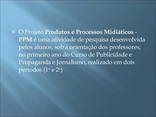 O Projeto  Produtos e Processos Midiáticos  -  PPM  é uma atividade de pesquisa desenvolvida pelos alunos, sob a orientação dos professores, no primeiro ano do Curso de Publicidade e Propaganda e Jornalismo, realizado em dois períodos (1 o  e 2 o )  