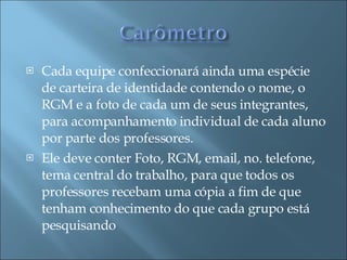 Cada equipe confeccionará ainda uma espécie de carteira de identidade contendo o nome, o RGM e a foto de cada um de seus integrantes, para acompanhamento individual de cada aluno por parte dos professores. Ele deve conter Foto, RGM, email, no. telefone, tema central do trabalho, para que todos os professores recebam uma cópia a fim de que tenham conhecimento do que cada grupo está pesquisando  