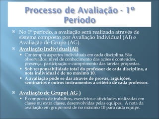 No 1º período, a avaliação será realizada através de sistema composto por Avaliação Individual (AI) e Avaliação de Grupo (AG). Avaliação Individual(AI) Contempla aspectos individuais em cada disciplina. São observados: nível de conhecimento das ações e conteúdos, presença, participação e cumprimento das tarefas propostas. Sob responsabilidade total do professor de cada disciplina, a nota individual é de no máximo 10.  A avaliação pode se dar através de provas, arguições, seminários e outros instrumentos a critério de cada professor.    Avaliação de Grupo( AG ) É composta de trabalhos, exercícios e atividades realizadas em classe ou extra classe, desenvolvidas pelas equipes.  A nota da avaliação em grupo será de no máximo 10 para cada equipe.  