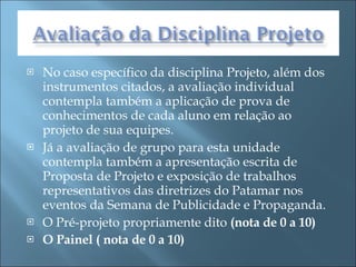 No caso específico da disciplina Projeto, além dos instrumentos citados, a avaliação individual contempla também a aplicação de prova de conhecimentos de cada aluno em relação ao projeto de sua equipes. Já a avaliação de grupo para esta unidade contempla também a apresentação escrita de Proposta de Projeto e exposição de trabalhos representativos das diretrizes do Patamar nos eventos da Semana de Publicidade e Propaganda.  O Pré-projeto propriamente dito  (nota de 0 a 10) O Painel ( nota de 0 a 10) 