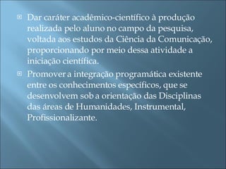 Dar caráter acadêmico-científico à produção realizada pelo aluno no campo da pesquisa, voltada aos estudos da Ciência da Comunicação, proporcionando por meio dessa atividade a iniciação científica. Promover a integração programática existente entre os conhecimentos específicos, que se desenvolvem sob a orientação das Disciplinas das áreas de Humanidades, Instrumental, Profissionalizante. 