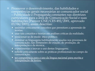 Promover o desenvolvimento, das habilidades e competências gerais necessárias ao comunicador social – Publicidade e Propaganda constantes nas diretrizes curriculares para a área de Comunicação Social e suas habilitações (Parecer CNE/CES 492/2001, aprovado 03/04/2001), assim descritas: assimilar criticamente conceitos que permitam a apreensão de teorias; usar tais conceitos e teorias em análises críticas da realidade; posicionar-se de modo  ético-político; dominar as linguagens habitualmente usadas nos processos de comunicação, nas dimensões de criação, de produção, de interpretação e da técnica; experimentar e inovar o uso destas linguagens; refletir criticamente sobre as práticas profissionais no campo da comunicação; ter competência para o uso da língua nacional para escrita e interpretação de textos. 