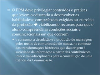 O PPM deve privilegiar conteúdos e práticas que levem o educando a desenvolver as habilidades e competências exigidas ao exercício da profissão    viabilizando recursos para que o aluno compreenda as condições sociais e comunicacionais em que ocorrem  o consumo, a circulação e a produção de mensagens pelos meios de comunicação de massa, no contexto das transformações históricas que dão origem à sociedade da informação a partir das contribuições inter e transdisciplinares para a constituição de uma Ciência da Comunicação. 