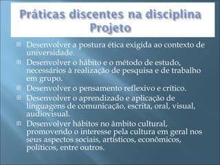 Desenvolver a postura ética exigida ao contexto de universidade. Desenvolver o hábito e o método de estudo, necessários à realização de pesquisa e de trabalho em grupo. Desenvolver o pensamento reflexivo e crítico. Desenvolver o aprendizado e aplicação de linguagens de comunicação, escrita, oral, visual, audiovisual. Desenvolver hábitos no âmbito cultural, promovendo o interesse pela cultura em geral nos seus aspectos sociais, artísticos, econômicos, políticos, entre outros. 