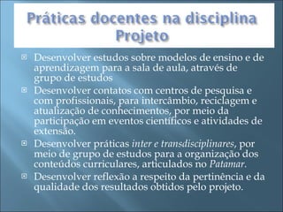 Desenvolver estudos sobre modelos de ensino e de aprendizagem para a sala de aula, através de grupo de estudos  Desenvolver contatos com centros de pesquisa e com profissionais, para intercâmbio, reciclagem e atualização de conhecimentos, por meio da participação em eventos científicos e atividades de extensão. Desenvolver práticas  inter e transdisciplinares , por meio de grupo de estudos para a organização dos conteúdos curriculares, articulados no  Patamar. Desenvolver reflexão a respeito da pertinência e da qualidade dos resultados obtidos pelo projeto. 