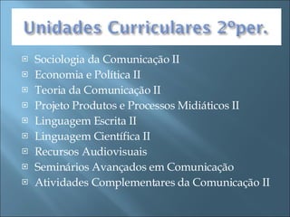 Sociologia da Comunicação II Economia e Política II Teoria da Comunicação II Projeto Produtos e Processos Midiáticos II Linguagem Escrita II Linguagem Científica II Recursos Audiovisuais Seminários Avançados em Comunicação Atividades Complementares da Comunicação II 