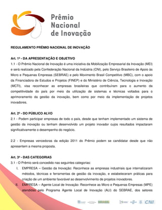 REGULAMENTO PRÊMIO NACIONAL DE INOVAÇÃO


Art. 1º - DA APRESENTAÇÃO E OBJETIVO
1.1 - O Prêmio Nacional de Inovação é uma iniciativa da Mobilização Empresarial da Inovação (MEI)
e será realizado pela Confederação Nacional da Indústria (CNI), pelo Serviço Brasileiro de Apoio às
Micro e Pequenas Empresas (SEBRAE) e pelo Movimento Brasil Competitivo (MBC), com o apoio
da Financiadora de Estudos e Projetos (FINEP) e do Ministério de Ciência, Tecnologia e Inovação
(MCTI), visa reconhecer as empresas brasileiras que contribuíram para o aumento da
competitividade do país por meio da utilização de sistemas e técnicas voltados para o
                                    utilização
aprimoramento da gestão da inovação, bem como por meio da implementação de projetos
inovadores.


Art. 2º - DO PÚBLICO ALVO
2.1 - Podem participar empresas de todo o país, desde que tenham implementado um sistema de
gestão da inovação ou tenham desenvolvido um projeto inovador cujos resultados impactaram
significativamente o desempenho do negócio.


2.2 - Empresas vencedoras da edição 2011 do Prêmio podem se candidatar desde que não
apresentem a mesma proposta.


Art. 3º - DAS CATEGORIAS
3.1 - O Prêmio será concedido nas seguintes categorias:
    I.   EMPRESA – Gestão da Inovação: Reconhece as empresas industriais que internalizaram
         métodos, técnicas e ferramentas de gestão da inovação, e estabeleceram práticas para
         criação de um ambiente favorável ao desenvolvimento de projetos inovadores.
                     m
   II.   EMPRESA – Agente Local de Inovação: Reconhece as Micro e Pequenas Empresas (MPE)
                                   Inovação:
         atendidas pelo Programa Agente Local de Inovação (ALI) do SEBRAE, dos setores
          tendidas
 
