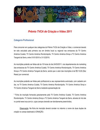 Prêmio TVCA de Criação e Vídeo 2011

Categoria Profissional


Para concorrer em qualquer das categorias do Prêmio TVCA de Criação e Vídeo, o comercial deverá
ter sido veiculado pela primeira vez em âmbito local ou regional nas emissoras da TV Centro
América Cuiabá, TV Centro América Rondonópolis, TV Centro América Sinop e TV Centro América
Tangará da Serra, entre 01/01/2010 e 31/12/2010.


As inscrições poderão ser feitas até às 18 horas do dia 24/03/2011, nos departamentos de marketing
das emissoras da TV Centro América Cuiabá, TV Centro América Rondonópolis, TV Centro América
Sinop e TV Centro América Tangará da Serra, sendo que o valor das inscrições é de R$ 10,00 (Dez
Reais) por comercial.


As inscrições poderão ser feitas pelo profissional ou seu representante autorizado, com cadastro em
dia, na TV Centro América Cuiabá, TV Centro América Rondonópolis, TV Centro América Sinop e
TV Centro América Tangará da Serra mediante apresentação de:


* Ficha de inscrição fornecida gratuitamente pela TV Centro América Cuiabá, TV Centro América
Rondonópolis, TV Centro América Sinop e TV Centro América Tangará da Serra, através do hot site
no portal www.tvca.com.br, cujos campos deverão ser devidamente preenchidos;


       Observação: Na ficha de inscrição deverá constar no máximo o nome de duas duplas de
criação no campo destinado à CRIAÇÃO;
 