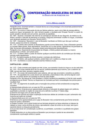 CONFEDERAÇÃO BRASILEIRA DE BOXE
                                               FUNDADA EM 5 DE MARÇO DE 1933




                                                     www.cbboxe.com.br
Parágrafo único: Ocorrerá também o nocaute técnico se a luta prosseguir e for encerrada posteriormente
por agravamento da lesão.
Art. 107º – Se ocorrer a interrupção da luta por fatores externos, assim como falta de energia elétrica,
quebra do ringue, tempestade, etc., até o terceiro assalto, o resultado será “Empate Técnico” e a partir do
quarto assalto a decisão será por pontos, apurando as papeletas.
Art. 108º – Quando o boxeador não retornar ao combate por decisão de seu Segundo, do médico ou do
Árbitro, durante o intervalo de descanso ou quando o Segundo arremessar a toalha no ringue, o boxeador
será declarado perdedor por Nocaute Técnico (KOT).
Art. 109º – Caracteriza “Abandono” o ato do Boxeador manifestar ao Árbitro que não quer continuar
lutando, apesar de ainda ter condições.
Art. 110º – O Árbitro deve advertir os Boxeadores quando ocorrer faltas leves. Caso o Boxeador persistir
ou cometer faltas graves, deve admoestá-lo, tirando-lhe um ou dois pontos, dependendo da gravidade da
falta. Na terceira admoestação o Boxeador estará automaticamente desclassificado.
Parágrafo único: Dependendo da gravidade da infração, o Árbitro poderá admoestar ou mesmo
desclassificar o infrator, sem prévio aviso.
Art. 111º – O Árbitro detém o poder de resolver qualquer ocorrência dentro do combate que não esteja
prevista neste regulamento.
Art.112º - As determinações do Árbitro durante o combate são definitivas.
Art. 113º – O Árbitro, sob qualquer pretexto, poderá falar com o público ou dirigir-se a ele.
Art. 114º – Os Árbitros e Juízes realizarão exames médicos anuais.

CAPÍTULO XXI – JUÍZES

Art. 115º – Cada combate será julgado por três Juízes, que sentarão à borda do ringue e um de cada lado.
Art. 116º – Os Juízes vestirão terno de cor escura, preferencialmente azul marinho, com o distintivo da
CBB, camisa azul clara, gravata e sapatos pretos.
Art. 117º – Os Juízes não abandonarão suas cadeiras, até que seja anunciado o veredicto ao público.
Art. 118º – As papeletas dos Juízes devem ser assinadas, preenchidas à tinta, de forma legível e sem
rasuras. Os pontos devem ser anotados ao final de cada assalto.
Parágrafo único: Na disputa de Título Brasileiro o Árbitro recolherá as papeletas no final de cada assalto
entregando-as ao Diretor Técnico ou Supervisor do Combate que fará a consolidação dos pontos para o
resultado final.
Art. 119º – O Julgamento do assalto para a marcação dos pontos se fará considerando os seguintes
conceitos:
a) Agressividade eficiente com um peso de 70% na avaliação;
Parágrafo único: Entende-se por agressividade eficiente a colocação de golpes legais com potência,
quantidade e precisão na região do corpo tal como definido na alínea “d” deste artigo.
b) Domínio de ringue com um peso de 20%;
Entende-se por domínio de ringue a aplicação de técnicas válidas de combate na qual o adversário não
imponha seu estilo de combate;
c) Agressividade pura com um peso de 10%;
Entende-se como agressividade pura o jogo do Boxeador indo constantemente para frente tentando
impor-se contra o adversário.
d) Golpes Corretos: com a parte frontal da luva fechada atingindo as faces anteriores ou laterais da
cabeça ou corpo, acima da linha da cintura, aproveitando o peso do ombro ou do corpo, sem que o
oponente desvie ou bloqueie parcialmente;
e) O juiz deve levar em consideração a potência, a quantidade, a precisão e a qualidade dos golpes
aplicados.
f) Serão atribuídos um ou dois pontos ao Boxeador que provoque a queda de seu adversário,
considerando a pontuação anterior à queda;




         Rua do Livramento, 63 – Vila Mariana – São Paulo/SP – Brasil – CEP 04008-030
                                FONE/FAX: (55-11) 3051-4480
 