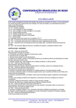 CONFEDERAÇÃO BRASILEIRA DE BOXE
                                              FUNDADA EM 5 DE MARÇO DE 1933




                                                    www.cbboxe.com.br
g) Os Juízes outorgarão ao final de cada assalto, dez pontos ao vencedor do mesmo, e ao seu adversário
um número de pontos proporcional à sua atuação. Em caso de empate o juiz assinalará dez pontos a
cada um dos Boxeadores;
h) Resultados dos assaltos:
10 x 10 – Assalto empatado
10 x 9 - Leve vantagem ou clara vantagem
10 x 8 - Leve vantagem ou clara vantagem e uma queda
10 x 8 - Superioridade marcante
10 x 8 - Assalto equilibrado e uma queda
10 x 7 - Superioridade marcante e uma queda
10 x 7 - Duas quedas
i). O resultado máximo por pontos em um assalto é 10 x 7.
Art. 120º – O desconto de pontos se dará depois de somar os pontos no final da luta.
Art. 121º – O vencedor será quem tiver a maioria dos votos, independente dos pontos.
Art. 122º – Quando houver uma disputa de título que esteja vago, o resultado da luta não poderá ser
empate.
Art. 123º – Em uma luta válida por título se o resultado for empate, o campeão manterá o título.

CAPÍTULO XXII – DECISÕES

Art. 124º – Vitória por Pontos (PP)
Será declarado vencedor por pontos:
a. O Boxeador que obtiver a decisão da maioria dos Juízes;
b. Quando houver um duplo “KO”;
c. Quando houver lesões nos dois Boxeadores;
d. A partir do 4º assalto, quando a interrupção da luta for por problemas alheios aos Boxeadores ou lesão
por falta, agravada durante a luta;
e. Quando o gongo soar, interrompendo uma contagem protetora, no último assalto.
Art. 125º – Vitória por Abandono (AB)
Será declarado vencedor por abandono:
Quando o adversário desistir voluntariamente durante o combate, mesmo em condições de lutar.
Art. 126º – Vitória por Nocaute Técnico (KOT)
Será declarado vencedor por nocaute técnico:
a). Quando o adversário estiver recebendo um castigo excessivo, não demonstrando reação;
b). Quando o adversário sofrer uma lesão por golpe correto, que na opinião do Árbitro ou do médico não
possa continuar combatendo;
c). Quando o adversário sofrer uma lesão, mesmo não provocada por golpe, impedindo-o de prosseguir
lutando.
d). Após uma contagem protetora de 8 segundos, o adversário não tenha condições de continuar
combatendo;
e) Quando o Segundo arremessar a toalha no ringue durante o assalto;
f) Quando não voltar para o assalto seguinte por falta de condições de lutar,
Art. 127º – Vitória por Nocaute Técnico por Corte (KOT-C)
Será declarado vencedor por nocaute técnico por corte, quando o adversário sofrer um corte que o
impeça de lutar, provocado por golpe correto.
Art. 128º – Vitória por Nocaute (KO)
a). Quando a contagem chegar a 10 e o Boxeador não tenha condições de prosseguir no combate;
b). Quando o Árbitro dispensar a contagem em virtude do Boxeador necessitar de cuidados urgentes.
Art. 129º – Vitória por Desclassificação (DESC.)
a) No terceiro desconto de pontos;




        Rua do Livramento, 63 – Vila Mariana – São Paulo/SP – Brasil – CEP 04008-030
                               FONE/FAX: (55-11) 3051-4480
 