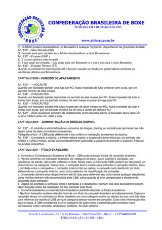 CONFEDERAÇÃO BRASILEIRA DE BOXE
                                              FUNDADA EM 5 DE MARÇO DE 1933




                                                   www.cbboxe.com.br
b). O Árbitro poderá desclassificar um Boxeador a qualquer momento, dependendo da gravidade da falta;
Art. 130º – Sem Decisão (SD)
O combate será sem decisão se o Árbitro desclassificar os dois Boxeadores.
Art. 131º – Empate (EMP.)
a). 2 Juízes optarem pelo empate
b). 1 juiz optar por empate, 1 juiz optar para um Boxeador e o outro juiz para o outro Boxeador.
Art. 132º – Empate Técnico (ET)
Quando o combate for interrompido até o terceiro assalto por lesão por golpe faltoso acidental ou
problemas alheios aos Boxeadores.

CAPÍTULO XXIII – PERÍODO DE AFASTAMENTO

Art. 133º – 1 NOCAUTE
Quando um Boxeador perder uma luta por KO, ficará impedido de lutar e treinar com luvas, por um
período mínimo de dois meses.
Art. 134º – 2 NOCAUTES
Quando um Boxeador perder duas lutas no período de seis meses por KO, ficará impedido de lutar e
treinar com luvas, por um período mínimo de seis meses a contar do segundo KO.
Art. 135º – 3 NOCAUTES
Quando um Boxeador perder três lutas no período de doze meses por KO, ficará impedido de lutar e
treinar com luvas, por um período mínimo de um ano a contar do terceiro KO.
Art. 136º – Após quaisquer períodos de afastamento como descrito acima, o Boxeador deve fazer um
exame médico antes de voltar a lutar.

CAPÍTULO XXIV – ADMINISTRAÇÃO DE DROGAS (DOPING)

Art. 137º – É proibida a administração ou consumo de drogas, doping, ou substâncias químicas que não
façam parte da dieta normal dos boxeadores.
Parágrafo único:- A CBB pode determinar a seu critério a realização de exames de doping.
Art. 138º – Constatado o doping, o infrator estará sujeito a suspensão automática por um período não
inferior a 3 (três) meses, sendo concomitantemente submetido a julgamento perante o Superior Tribunal
de Justiça Desportiva.

CAPITULO XXV – TÍTULO BRASILEIRO

a. Somente a Confederação Brasileira de Boxe - CBB pode outorgar títulos de campeão brasileiro.
b. Haverá somente um campeão brasileiro por categoria de peso, salvo quando o campeão, por
problemas de saúde, não puder defender o título. Neste caso, a critério da CBB, poderá ser disputado um
título interino na categoria. Neste caso, o campeão terá 6 meses para enfrentar o campeão interino. Caso
o combate entre o campeão e o campeão interino não se realize, o campeão será destituído do título,
efetivando-se o campeão interino como único detentor da classificação de campeão.
c. O campeão deverá estar disponível em até 60 dias para defender seu título contra qualquer desafiante,
cujos méritos tenham sido reconhecidos pela CBB, salvo quando já tiver comprovada e oficialmente
assumido outro combate.
d. Depois de acertado o combate entre o campeão e o desafiante, nenhum dos dois boxeadores poderá
fazer disputas antes da realização do dito combate pelo título.
e. Somente brasileiros ou naturalizados brasileiros poderão disputar os títulos brasileiros.
f. Nenhum boxeador poderá ostentar mais de um título de campeão brasileiro simultaneamente. Caso um
campeão vença um combate por título brasileiro em uma categoria acima ou abaixo da sua, terá três dias
para informar por escrito à CBB por que categoria deseja manter-se campeão. Caso esta informação não
seja enviada, a CBB considerará a nova categoria de peso como a escolhida pelo boxeador para
permanecer como campeão, abdicando, portanto, do título anterior.


        Rua do Livramento, 63 – Vila Mariana – São Paulo/SP – Brasil – CEP 04008-030
                               FONE/FAX: (55-11) 3051-4480
 