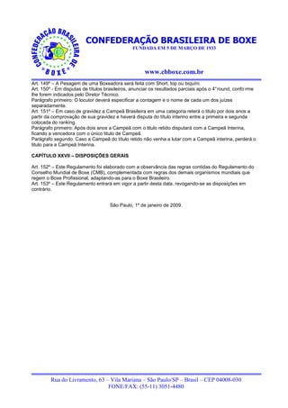 CONFEDERAÇÃO BRASILEIRA DE BOXE
                                               FUNDADA EM 5 DE MARÇO DE 1933




                                                     www.cbboxe.com.br
Art. 149º – A Pesagem de uma Boxeadora será feita com Short, top ou biquíni.
Art. 150º - Em disputas de títulos brasileiros, anunciar os resultados parciais após o 4° round, confo rme
lhe forem indicados pelo Diretor Técnico.
Parágrafo primeiro: O locutor deverá especificar a contagem e o nome de cada um dos juízes
separadamente.
Art. 151º – Em caso de gravidez a Campeã Brasileira em uma categoria reterá o titulo por dois anos a
partir da comprovação de sua gravidez e haverá disputa do título interino entre a primeira e segunda
colocada do ranking.
Parágrafo primeiro: Após dois anos a Campeã com o titulo retido disputará com a Campeã Interina,
ficando a vencedora com o único titulo de Campeã.
Parágrafo segundo: Caso a Campeã do título retido não venha a lutar com a Campeã interina, perderá o
titulo para a Campeã Interina.

CAPÍTULO XXVII – DISPOSIÇÕES GERAIS

Art. 152º – Este Regulamento foi elaborado com a observância das regras contidas do Regulamento do
Conselho Mundial de Boxe (CMB), complementada com regras dos demais organismos mundiais que
regem o Boxe Profissional, adaptando-as para o Boxe Brasileiro.
Art. 153º – Este Regulamento entrará em vigor a partir desta data, revogando-se as disposições em
contrário.


                                     São Paulo, 1º de janeiro de 2009.




         Rua do Livramento, 63 – Vila Mariana – São Paulo/SP – Brasil – CEP 04008-030
                                FONE/FAX: (55-11) 3051-4480
 