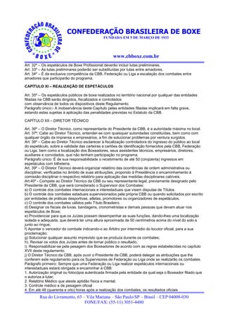 CONFEDERAÇÃO BRASILEIRA DE BOXE
                                               FUNDADA EM 5 DE MARÇO DE 1933




                                                    www.cbboxe.com.br
Art. 32º – Os espetáculos de Boxe Profissional deverão incluir lutas preliminares.
Art. 33º – As lutas preliminares poderão ser substituídas por lutas entre amadores.
Art. 34º – É da exclusiva competência da CBB, Federação ou Liga a escalação dos combates entre
amadores que participarão do programa.

CAPÍTULO XI – REALIZAÇÃO DE ESPETÁCULOS

Art. 35º – Os espetáculos públicos de boxe realizados no território nacional por qualquer das entidades
filiadas na CBB serão dirigidos, fiscalizados e controlados
com observância de todos os dispositivos deste Regulamento.
Parágrafo único:- A inobservância deste Capítulo pelas entidades filiadas implicará em falta grave,
estando estas sujeitas à aplicação das penalidades previstas no Estatuto da CBB.

CAPÍTULO XII – DIRETOR TÉCNICO

Art. 36º – O Diretor Técnico, como representante do Presidente da CBB, é a autoridade máxima no local.
Art. 37º: Cabe ao Diretor Técnico, entender-se com quaisquer autoridades constituídas, bem como com
qualquer órgão da imprensa e empresários, a fim de solucionar problemas por ventura surgidos.
Art. 38º – Cabe ao Diretor Técnico esclarecer à fiscalização controladora do ingresso do público ao local
do espetáculo, sobre a validade das carteiras e cartões de identificação fornecidos pela CBB, Federação
ou Liga, bem como a localização dos Boxeadores, seus assistentes técnicos, empresários, diretores,
auxiliares e convidados, que não tenham participação no programa.
Parágrafo único: É de sua responsabilidade o recebimento de até 50 (cinqüenta) ingressos em
espetáculos com bilheteria.
Art. 39º – O Diretor Técnico deverá organizar relatório das ocorrências de ordem administrativa ou
disciplinar, verificadas no âmbito de suas atribuições, propondo à Presidência o encaminhamento à
comissão disciplinar o respectivo relatório para aplicação das medidas disciplinares cabíveis.
Art.40º - Compete ao Diretor Técnico da CBB ou seu representante legal, previamente designado pelo
Presidente da CBB, que será considerado o Supervisor dos Combates:
a) O controle dos combates internacionais e interestaduais que visem disputas de Títulos.
b) O controle dos combates estaduais supervisionados pela própria CBB ou quando solicitados por escrito
por entidades de práticas desportivas, atletas, promotores ou organizadores de espetáculos.
c) O controle dos combates válidos pelo Título Brasileiro.
d) Designar os fiscais de luvas, bandagens, cronometristas e demais pessoas que devam atuar nos
espetáculos de Boxe;
e) Providenciar para que os Juízes possam desempenhar as suas funções, dando-lhes uma localização
isolada e adequada, que deverá ter uma altura aproximada de 50 centímetros acima do nível do solo e
junto ao ringue;
f) Apontar o vencedor do combate indicando-o ao Árbitro por intermédio do locutor oficial, para a sua
proclamação;
g) Solucionar qualquer assunto imprevisto que se produza durante os combates;
h). Revisar os votos dos Juízes antes de tornar público o resultado;
i). Responsabilizar-se pela pesagem dos Boxeadores de acordo com as regras estabelecidas no capítulo
XVII deste regulamento.
j) O Diretor Técnico da CBB, após ouvir o Presidente da CBB, poderá delegar as atribuições que lhe
conferem este regulamento para os Supervisores de Federação ou Liga onde se realizarão os combates.
Parágrafo primeiro: Sempre que uma Federação ou Liga realizar espetáculos internacionais ou
interestaduais estará obrigada a encaminhar à CBB:
1. Autorização original ou fotocópia autenticada firmada pela entidade da qual seja o Boxeador filiado que
o autoriza a lutar;
2. Relatório Médico que ateste aptidão física e mental;
3. Controle médico e de pesagem oficial
4. Em até 48 (quarenta e oito) horas após a realização dos combates, os resultados oficiais
        Rua do Livramento, 63 – Vila Mariana – São Paulo/SP – Brasil – CEP 04008-030
                               FONE/FAX: (55-11) 3051-4480
 