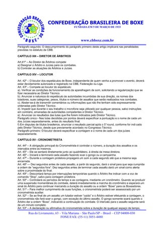 CONFEDERAÇÃO BRASILEIRA DE BOXE
                                               FUNDADA EM 5 DE MARÇO DE 1933




                                                     www.cbboxe.com.br
Parágrafo segundo: O descumprimento do parágrafo primeiro deste artigo implicará nas penalidades
previstas no estatuto da CBB.

CAPÍTULO XIII – DIRETOR DE ÁRBITROS

Art.41º – Ao Diretor de Árbitros compete:
a) Designar o Árbitro e Juízes para os combates.
b) Controlar as atuações de Árbitros e Juízes.

CAPÍTULO XIV – LOCUTOR

Art. 42º – O locutor dos espetáculos de Boxe, independente de quem venha a promover o evento, deverá
estar devidamente autorizado e registrado na CBB, Federação ou Liga.
Art. 43º – Compete ao locutor do espetáculo:
a). Verificar as condições de funcionamento da aparelhagem de som, solicitando a regularização que se
fizer necessária ao Diretor Técnico.
b). Anunciar a natureza do espetáculo às autoridades incumbidas de sua direção, os nomes dos
lutadores, suas categorias, pesos, títulos e número de assaltos que serão realizados nos combates.
c). Abster-se-á de transmitir comentários ou informações que não lhe tenham sido expressamente
ordenadas pelo Diretor Técnico.
d). Impedir que durante o seu trabalho o microfone seja utilizado por qualquer pessoa, salvo instruções
em contrário, emanadas de autoridades competentes e Diretor Técnico.
e). Anunciar os resultados das lutas que lhe forem indicados pelo Diretor Técnico.
Parágrafo único:- Nas lutas decididas por pontos deverá especificar a pontuação e o nome de cada um
dos Juízes separadamente, antes do resultado final.
f) Em disputas de títulos brasileiros, anunciar o resultado parcial após o 5° round, conforme for indi cado
pelo Diretor Técnico, desde que previamente acordado no Congresso Técnico.
Parágrafo primeiro: O locutor deverá especificar a contagem e o nome de cada um dos juízes
separadamente.

CAPÍTULO XV - CRONOMETRISTA

Art. 44º – A obrigação principal do Cronometrista é controlar o número, a duração dos assaltos e os
intervalos entre os mesmos.
Art. 45º – Ele se sentará diretamente junto ao quadrilátero, à direita da mesa diretora.
Art. 46º – Iniciará e terminará cada assalto fazendo soar o gongo ou a campainha.
Art. 47º – Durante a contagem protetora propagará um som a cada segundo até que a mesma seja
encerrada.
Art. 48º — Dez segundos antes de cada assalto, a partir do segundo, dará o sinal para que seja cumprida
a ordem de “segundos fora”. Dez segundos antes de terminar cada assalto dará um sinal como alerta
sobre a proximidade do final.
Art. 49º – Descontará tempo por interrupções temporárias quando o Árbitro lhe indicar com a voz de
comando “Stop”, salvo para contagem protetora.
Art. 50º – Controlará os períodos de tempo e as contagens, mediante um cronômetro. Quando se produzir
uma suspensão momentânea do combate, deterá imediatamente a marcha do cronômetro e esperará um
sinal do Árbitro para continuar marcando a duração do assalto ou a ordem “Boxe” para os Boxeadores.
Art. 51º – Para melhor cumprimento de suas funções, o cronometrista poderá ser assessorado por um
cronometrista auxiliar.
Art. 52º – Se ao final de um assalto um lutador estiver “caído” e o Árbitro estiver efetuando a contagem, o
cronometrista não fará soar o gongo, com exceção do último assalto. O gongo somente soará quando o
Árbitro der a ordem “Boxe”, indicando a continuação do combate. O intervalo para o assalto seguinte será
de um minuto completo.
Art. 53º – A declaração ou afirmativa do cronometrista sobre a duração de qualquer espaço de tempo,
         Rua do Livramento, 63 – Vila Mariana – São Paulo/SP – Brasil – CEP 04008-030
                                FONE/FAX: (55-11) 3051-4480
 
