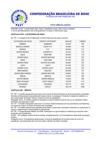 CONFEDERAÇÃO BRASILEIRA DE BOXE
                                              FUNDADA EM 5 DE MARÇO DE 1933




                                                    www.cbboxe.com.br
campeão vencer, o título ficará vago. Caso o desafiante vença, será o novo campeão;
c. Se os dois Boxeadores não se enquadrarem no peso, o título ficará vago;

CAPÍTULO XVIII – CATEGORIAS DE PESO

Art. 75º – A categoria de um Boxeador é determinado por seu peso corporal.

   CATEGORIA DE PESO                 WEIGHT CATEGORY                   QUILOS             LIBRAS
           MÍNIMO                          MINIMUM                      47,627              105
      MOSCA LIGEIRO                        LIGHT FLY                    48,988              108
           MOSCA                              FLY                       50,802              112
       SUPER MOSCA                        SUPER FLY                     52,163              115
            GALO                            BANTAM                      53,524              118
        SUPER GALO                      SUPER BANTAM                    55,338              122
            PENA                           FEATHER                      57,153              126
        SUPER PENA                     SUPER FEATHER                    58,967              130
            LEVE                             LIGHT                      61,235              135
        SUPER LEVE                       SUPER LIGHT                    63,503              140
        MEIO MÉDIO                          WELTER                      66,678              147
    SUPER MEIO MÉDIO                    SUPER WELTER                    69,853              154
           MÉDIO                            MIDDLE                      72,575              160
       SUPER MÉDIO                      SUPER MIDDLE                    76,204              168
       MEIO PESADO                       LIGHT HEAVY                    79,379              175
         CRUZADOR                          CRUISER                      90,719              200
          PESADO                             HEAVY                     +90,719              +200

CAPÍTULO XIX – MÉDICO

Art. 76º – O médico designado para atuar num evento de Boxe Profissional, deverá proceder à avaliação
de todos os Boxeadores que participem desse evento, na pesagem, firmando o respectivo relatório, ou
com autorização do Diretor Técnico, antes do inicio do espetáculo.
Parágrafo único:- O médico exigirá do boxeador o exame médico anual em dia ou um atestado médico,
indicando que está apto a lutar.
Art. 77º – O médico designado para atuar no evento, ficará localizado junto às autoridades controladoras,
no recinto do ringue, do inicio ao término dos combates.
Art. 78º – O médico sempre que solicitado pelo Árbitro, examinará o Boxeador lesionado ou acidentado no
ringue, e determinará a continuidade ou não da luta.
Art. 79º – O Departamento Médico da CBB, Federação ou Liga escalará os médicos que deverão estar
presentes aos espetáculos.
Art.80º – Em qualquer evento de boxe haverá, obrigatoriamente, uma ambulância à disposição da equipe
médica.
Parágrafo único: A Ambulância deverá estar no local do espetáculo 30 minutos antes do início do
espetáculo, permanecendo até uma hora após o término do último combate.




        Rua do Livramento, 63 – Vila Mariana – São Paulo/SP – Brasil – CEP 04008-030
                               FONE/FAX: (55-11) 3051-4480
 