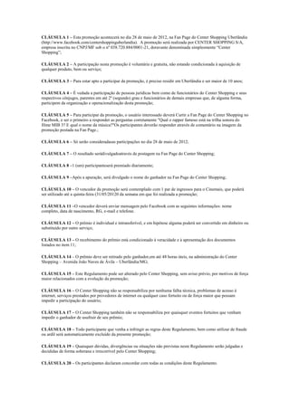 CLÁUSULA 1 – Esta promoção acontecerá no dia 28 de maio de 2012, na Fan Page do Center Shopping Uberlândia
(http://www.facebook.com/centershoppinguberlandia). A promoção será realizada por CENTER SHOPPING S/A,
empresa inscrita no CNPJ/MF sob o nº 038.720.884/0001-21, doravante denominada simplesmente “Center
Shopping”;

CLÁUSULA 2 – A participação nesta promoção é voluntária e gratuita, não estando condicionada à aquisição de
qualquer produto, bem ou serviço;

CLÁUSULA 3 – Para estar apto a participar da promoção, é preciso residir em Uberlândia e ser maior de 10 anos;

CLÁUSULA 4 – É vedada a participação de pessoas jurídicas bem como de funcionários do Center Shopping e seus
respectivos cônjuges, parentes em até 2º (segundo) grau e funcionários de demais empresas que, de alguma forma,
participem da organização e operacionalização desta promoção;

CLÁUSULA 5 – Para participar da promoção, o usuário interessado deverá Curtir a Fan Page do Center Shopping no
Facebook, e ser o primeiro a responder as perguntas corretamente "Qual o rapper famoso está na trilha sonora do
filme MIB 3? E qual o nome da música?"Os participantes deverão responder através de comentário na imagem da
promoção postada na Fan Page.;

CLÁUSULA 6 – Só serão consideradasas participações no dia 28 de maio de 2012;

CLÁUSULA 7 – O resultado serádivulgadoatravés de postagem na Fan Page do Center Shopping;

CLÁUSULA 8 –1 (um) participanteserá premiado diariamente;

CLÁUSULA 9 –Após a apuração, será divulgado o nome do ganhador na Fan Page do Center Shopping;

CLÁUSULA 10 – O vencedor da promoção será contemplado com 1 par de ingressos para o Cinemais, que poderá
ser utilizado até a quinta-feira (31/05/20120 da semana em que foi realizada a promoção;

CLÁUSULA 11 –O vencedor deverá enviar mensagem pelo Facebook com as seguintes informações: nome
completo, data de nascimento, RG, e-mail e telefone.

CLÁUSULA 12 – O prêmio é individual e intransferível, e em hipótese alguma poderá ser convertido em dinheiro ou
substituído por outro serviço;

CLÁUSULA 13 – O recebimento do prêmio está condicionado à veracidade e à apresentação dos documentos
listados no item 11;

CLÁUSULA 14 – O prêmio deve ser retirado pelo ganhador,em até 48 horas úteis, na administração do Center
Shopping – Avenida João Naves de Ávila – Uberlândia/MG;

CLÁUSULA 15 – Este Regulamento pode ser alterado pelo Center Shopping, sem aviso prévio, por motivos de força
maior relacionados com a evolução da promoção;

CLÁUSULA 16 – O Center Shopping não se responsabiliza por nenhuma falha técnica, problemas de acesso à
internet, serviços prestados por provedores de internet ou qualquer caso fortuito ou de força maior que possam
impedir a participação do usuário;

CLÁUSULA 17 – O Center Shopping também não se responsabiliza por quaisquer eventos fortuitos que venham
impedir o ganhador de usufruir de seu prêmio;

CLÁUSULA 18 – Todo participante que venha a infringir as regras deste Regulamento, bem como utilizar de fraude
ou ardil será automaticamente excluído da presente promoção;

CLÁUSULA 19 – Quaisquer dúvidas, divergências ou situações não previstas neste Regulamento serão julgadas e
decididas de forma soberana e irrecorrível pelo Center Shopping;

CLÁUSULA 20 – Os participantes declaram concordar com todas as condições deste Regulamento.
 