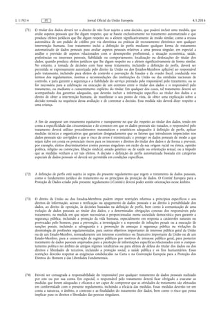 (71) O titular dos dados deverá ter o direito de não ficar sujeito a uma decisão, que poderá incluir uma medida, que
avalie aspetos pessoais que lhe digam respeito, que se baseie exclusivamente no tratamento automatizado e que
produza efeitos jurídicos que lhe digam respeito ou o afetem significativamente de modo similar, como a recusa
automática de um pedido de crédito por via eletrónica ou práticas de recrutamento eletrónico sem qualquer
intervenção humana. Esse tratamento inclui a definição de perfis mediante qualquer forma de tratamento
automatizado de dados pessoais para avaliar aspetos pessoais relativos a uma pessoa singular, em especial a
análise e previsão de aspetos relacionados com o desempenho profissional, a situação económica, saúde,
preferências ou interesses pessoais, fiabilidade ou comportamento, localização ou deslocações do titular dos
dados, quando produza efeitos jurídicos que lhe digam respeito ou a afetem significativamente de forma similar.
No entanto, a tomada de decisões com base nesse tratamento, incluindo a definição de perfis, deverá ser
permitida se expressamente autorizada pelo direito da União ou dos Estados-Membros aplicável ao responsável
pelo tratamento, incluindo para efeitos de controlo e prevenção de fraudes e da evasão fiscal, conduzida nos
termos dos regulamentos, normas e recomendações das instituições da União ou das entidades nacionais de
controlo, e para garantir a segurança e a fiabilidade do serviço prestado pelo responsável pelo tratamento, ou se
for necessária para a celebração ou execução de um contrato entre o titular dos dados e o responsável pelo
tratamento, ou mediante o consentimento explícito do titular. Em qualquer dos casos, tal tratamento deverá ser
acompanhado das garantias adequadas, que deverão incluir a informação específica ao titular dos dados e o
direito de obter a intervenção humana, de manifestar o seu ponto de vista, de obter uma explicação sobre a
decisão tomada na sequência dessa avaliação e de contestar a decisão. Essa medida não deverá dizer respeito a
uma criança.
A fim de assegurar um tratamento equitativo e transparente no que diz respeito ao titular dos dados, tendo em
conta a especificidade das circunstâncias e do contexto em que os dados pessoais são tratados, o responsável pelo
tratamento deverá utilizar procedimentos matemáticos e estatísticos adequados à definição de perfis, aplicar
medidas técnicas e organizativas que garantam designadamente que os fatores que introduzem imprecisões nos
dados pessoais são corrigidos e que o risco de erros é minimizado, e proteger os dados pessoais de modo a que
sejam tidos em conta os potenciais riscos para os interesses e direitos do titular dos dados e de forma a prevenir,
por exemplo, efeitos discriminatórios contra pessoas singulares em razão da sua origem racial ou étnica, opinião
política, religião ou convicções, filiação sindical, estado genético ou de saúde ou orientação sexual, ou a impedir
que as medidas venham a ter tais efeitos. A decisão e definição de perfis automatizada baseada em categorias
especiais de dados pessoais só deverá ser permitida em condições específicas.
(72) A definição de perfis está sujeita às regras do presente regulamento que regem o tratamento de dados pessoais,
como o fundamento jurídico do tratamento ou os princípios da proteção de dados. O Comité Europeu para a
Proteção de Dados criado pelo presente regulamento («Comité») deverá poder emitir orientações nesse âmbito.
(73) O direito da União ou dos Estados-Membros podem impor restrições relativas a princípios específicos e aos
direitos de informação, acesso e retificação ou apagamento de dados pessoais e ao direito à portabilidade dos
dados, ao direito de oposição, às decisões baseadas na definição de perfis, bem como à comunicação de uma
violação de dados pessoais ao titular dos dados, e a determinadas obrigações conexas dos responsáveis pelo
tratamento, na medida em que sejam necessárias e proporcionadas numa sociedade democrática para garantir a
segurança pública, incluindo a proteção da vida humana, especialmente em resposta a catástrofes naturais ou
provocadas pelo homem, para a prevenção, a investigação e a repressão de infrações penais ou a execução de
sanções penais, incluindo a salvaguarda e a prevenção de ameaças à segurança pública ou violações da
deontologia de profissões regulamentadas, para outros objetivos importantes de interesse público geral da União
ou de um Estado-Membro, nomeadamente um interesse económico ou financeiro importante da União ou de um
Estado-Membro, para a conservação de registos públicos por motivos de interesse público geral, para posterior
tratamento de dados pessoais arquivados para a prestação de informações específicas relacionadas com o compor­
tamento político no âmbito de antigos regimes totalitários ou para efeitos de defesa do titular dos dados ou dos
direitos e liberdades de terceiros, incluindo a proteção social, a saúde pública e os fins humanitários. Essas
restrições deverão respeitar as exigências estabelecidas na Carta e na Convenção Europeia para a Proteção dos
Direitos do Homem e das Liberdades Fundamentais.
(74) Deverá ser consagrada a responsabilidade do responsável por qualquer tratamento de dados pessoais realizado
por este ou por sua conta. Em especial, o responsável pelo tratamento deverá ficar obrigado a executar as
medidas que forem adequadas e eficazes e ser capaz de comprovar que as atividades de tratamento são efetuadas
em conformidade com o presente regulamento, incluindo a eficácia das medidas. Essas medidas deverão ter em
conta a natureza, o âmbito, o contexto e as finalidades do tratamento dos dados, bem como o risco que possa
implicar para os direitos e liberdades das pessoas singulares.
4.5.2016L 119/14 Jornal Oficial da União EuropeiaPT
 