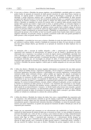 (75) O risco para os direitos e liberdades das pessoas singulares, cuja probabilidade e gravidade podem ser variáveis,
poderá resultar de operações de tratamento de dados pessoais suscetíveis de causar danos físicos, materiais ou
imateriais, em especial quando o tratamento possa dar origem à discriminação, à usurpação ou roubo da
identidade, a perdas financeiras, prejuízos para a reputação, perdas de confidencialidade de dados pessoais
protegidos por sigilo profissional, à inversão não autorizada da pseudonimização, ou a quaisquer outros prejuízos
importantes de natureza económica ou social; quando os titulares dos dados possam ficar privados dos seus
direitos e liberdades ou impedidos do exercício do controlo sobre os respetivos dados pessoais; quando forem
tratados dados pessoais que revelem a origem racial ou étnica, as opiniões políticas, as convicções religiosas ou
filosóficas e a filiação sindical, bem como dados genéticos ou dados relativos à saúde ou à vida sexual ou a
condenações penais e infrações ou medidas de segurança conexas; quando forem avaliados aspetos de natureza
pessoal, em particular análises ou previsões de aspetos que digam respeito ao desempenho no trabalho, à situação
económica, à saúde, às preferências ou interesses pessoais, à fiabilidade ou comportamento e à localização ou às
deslocações das pessoas, a fim de definir ou fazer uso de perfis; quando forem tratados dados relativos a pessoas
singulares vulneráveis, em particular crianças; ou quando o tratamento incidir sobre uma grande quantidade de
dados pessoais e afetar um grande número de titulares de dados.
(76) A probabilidade e a gravidade dos riscos para os direitos e liberdades do titular dos dados deverá ser determinada
por referência à natureza, âmbito, contexto e finalidades do tratamento de dados. Os riscos deverão ser aferidos
com base numa avaliação objetiva, que determine se as operações de tratamento de dados implicam risco ou
risco elevado.
(77) As orientações sobre a execução de medidas adequadas e sobre a comprovação de conformidade pelos
responsáveis pelo tratamento ou subcontratantes, em especial no que diz respeito à identificação dos riscos
relacionados com o tratamento, à sua avaliação em termos de origem, natureza, probabilidade e gravidade, bem
como à identificação das melhores práticas para a atenuação dos riscos, poderão ser obtidas nomeadamente
recorrendo a códigos de conduta aprovados, a certificações aprovadas, às orientações fornecidas pelo Comité ou
às indicações fornecidas por um encarregado da proteção de dados. O Comité poderá emitir igualmente
orientações sobre operações de tratamento de dados que não sejam suscetíveis de resultar num elevado risco para
os direitos e liberdades das pessoas singulares e indicar quais as medidas adequadas em tais casos para diminuir
esse risco.
(78) A defesa dos direitos e liberdades das pessoas singulares relativamente ao tratamento dos seus dados pessoais
exige a adoção de medidas técnicas e organizativas adequadas, a fim de assegurar o cumprimento dos requisitos
do presente regulamento. Para poder comprovar a conformidade com o presente regulamento, o responsável pelo
tratamento deverá adotar orientações internas e aplicar medidas que respeitem, em especial, os princípios da
proteção de dados desde a conceção e da proteção de dados por defeito. Tais medidas podem incluir a
minimização do tratamento de dados pessoais, a pseudonimização de dados pessoais o mais cedo possível, a
transparência no que toca às funções e ao tratamento de dados pessoais, a possibilidade de o titular dos dados
controlar o tratamento de dados e a possibilidade de o responsável pelo tratamento criar e melhorar medidas de
segurança. No contexto do desenvolvimento, conceção, seleção e utilização de aplicações, serviços e produtos que
se baseiam no tratamento de dados pessoais ou recorrem a este tratamento para executarem as suas funções,
haverá que incentivar os fabricantes dos produtos, serviços e aplicações a ter em conta o direito à proteção de
dados quando do seu desenvolvimento e conceção e, no devido respeito pelas técnicas mais avançadas, a garantir
que os responsáveis pelo tratamento e os subcontratantes estejam em condições de cumprir as suas obrigações
em matéria de proteção de dados. Os princípios de proteção de dados desde a conceção e, por defeito, deverão
também ser tomados em consideração no contexto dos contratos públicos.
(79) A defesa dos direitos e liberdades dos titulares dos dados, bem como a responsabilidade dos responsáveis pelo
seu tratamento e dos subcontratantes, incluindo no que diz respeito à supervisão e às medidas adotadas pelas
autoridades de controlo, exigem uma clara repartição das responsabilidades nos termos do presente regulamento,
nomeadamente quando o responsável pelo tratamento determina as finalidades e os meios do tratamento conjun­
tamente com outros responsáveis, ou quando uma operação de tratamento de dados é efetuada por conta de um
responsável pelo tratamento.
(80) Sempre que um responsável pelo tratamento ou um subcontratante não estabelecidos na União efetuarem o
tratamento de dados pessoais de titulares de dados que se encontrem na União, e as suas atividades de tratamento
estiverem relacionadas com a oferta de bens ou serviços a esses titulares de dados na União, independentemente
de a estes ser exigido um pagamento, ou com o controlo do seu comportamento na medida que o seu compor­
tamento tenha lugar na União, o responsável pelo tratamento ou o subcontratante deverão designar um
representante, a não ser que o tratamento seja ocasional, não inclua o tratamento, em larga escala, de categorias
especiais de dados pessoais, nem o tratamento de dados pessoais relativos a condenações penais e infrações, e
não seja suscetível de implicar riscos para os direitos e liberdades das pessoas singulares, tendo em conta a
4.5.2016 L 119/15Jornal Oficial da União EuropeiaPT
 