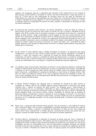 singulares. Por conseguinte, logo que o responsável pelo tratamento tenha conhecimento de uma violação de
dados pessoais, deverá notificá-la à autoridade de controlo, sem demora injustificada e, sempre que possível, no
prazo de 72 horas após ter tido conhecimento do ocorrido,a menos que seja capaz de demonstrar em
conformidade com o princípio da responsabilidade, que esssa violação não é suscetível de implicar um risco para
os direitos e liberdades das pessoas singulares. Se não for possível efetuar essa notificação no prazo de 72 horas,
a notificação deverá ser acompanhada dos motivos do atraso, podendo as informações ser fornecidas por fases
sem demora injustificada.
(86) O responsável pelo tratamento deverá informar, sem demora injustificada, o titular dos dados da violação de
dados pessoais quando for provável que desta resulte um elevado risco para os direitos e liberdades da pessoa
singular, a fim de lhe permitir tomar as precauções necessárias. A comunicação deverá descrever a natureza da
violação de dados pessoais e dirigir recomendações à pessoa singular em causa para atenuar potenciais efeitos
adversos. Essa comunicação aos titulares dos dados deverá ser efetuada logo que seja razoavelmente possível, em
estreita cooperação com a autoridade de controlo e em cumprimento das orientações fornecidas por esta ou por
outras autoridades competentes, como as autoridades de polícia. Por exemplo, a necessidade de atenuar um risco
imediato de prejuízo exigirá uma pronta comunicação aos titulares dos dados, mas a necessidade de aplicar
medidas adequadas contra violações de dados pessoais recorrentes ou similares poderá justificar um período mais
alargado para a comunicação.
(87) Há que verificar se foram aplicadas todas as medidas tecnológicas de proteção e de organização para apurar
imediatamente a ocorrência de uma violação de dados pessoais e para informar rapidamente a autoridade de
controlo e o titular. Para comprovar que a notificação foi enviada sem demora injustificada importa ter em
consideração, em especial, a natureza e a gravidade da violação dos dados pessoais e as respetivas consequências
e efeitos adversos para o titular dos dados. Essa notificação poderá resultar numa intervenção da autoridade de
controlo em conformidade com as suas funções e competências, definidas pelo presente regulamento.
(88) Ao estabelecer regras pormenorizadas relativamente ao formato e aos procedimentos aplicáveis à notificação das
violações de dados pessoais, deverá ter-se devidamente em conta as circunstâncias dessa violação, nomeadamente
a existência ou não de proteção dos dados pessoais através de medidas técnicas de proteção adequadas para
reduzir eficazmente a probabilidade de usurpação da identidade ou outras formas de utilização abusiva. Além
disso, tais regras e procedimentos deverão ter em conta os legítimos interesses das autoridades de polícia nos
casos em que a divulgação precoce de informações possa dificultar desnecessariamente a investigação das circuns­
tâncias da violação de dados pessoais.
(89) A Diretiva 95/46/CE estabelece uma obrigação geral de notificação do tratamento de dados pessoais às
autoridades de controlo. Além de esta obrigação originar encargos administrativos e financeiros, nem sempre
contribuiu para a melhoria da proteção dos dados pessoais. Tais obrigações gerais e indiscriminadas de
notificação deverão, por isso, ser suprimidas e substituídas por regras e procedimentos eficazes mais centrados
nos tipos de operações de tratamento suscetíveis de resultar num elevado risco para os direitos e liberdades das
pessoas singulares, devido à sua natureza, âmbito, contexto e finalidades. Os referidos tipos de operações de
tratamento poderão, nomeadamente, envolver a utilização de novas tecnologias, ou pertencer a um novo tipo e
não ter sido antecedidas por uma avaliação de impacto sobre a proteção de dados por parte do responsável pelo
tratamento, ou ser consideradas necessárias à luz do período decorrido desde o tratamento inicial responsável
pelo tratamento.
(90) Nesses casos, o responsável pelo tratamento deverá proceder, antes do tratamento, a uma avaliação do impacto
sobre a proteção de dados, a fim de avaliar a probabilidade ou gravidade particulares do elevado risco, tendo em
conta a natureza, o âmbito, o contexto e as finalidades do tratamento e as fontes do risco. Essa avaliação do
impacto deverá incluir, nomeadamente, as medidas, garantias e procedimentos previstos para atenuar esse risco,
assegurar a proteção dos dados pessoais e comprovar a observância do presente regulamento.
(91) Tal deverá aplicar-se, nomeadamente, às operações de tratamento de grande escala que visem o tratamento de
uma grande quantidade de dados pessoais a nível regional, nacional ou supranacional, possam afetar um número
considerável de titulares de dados e sejam suscetíveis de implicar um elevado risco, por exemplo, em razão da sua
sensibilidade, nas quais, em conformidade com o nível de conhecimentos tecnológicos alcançado, seja utilizada
em grande escala uma nova tecnologia, bem como a outras operações de tratamento que impliquem um elevado
risco para os direitos e liberdades dos titulares dos dados, em especial quando tais operações dificultem aos
4.5.2016 L 119/17Jornal Oficial da União EuropeiaPT
 