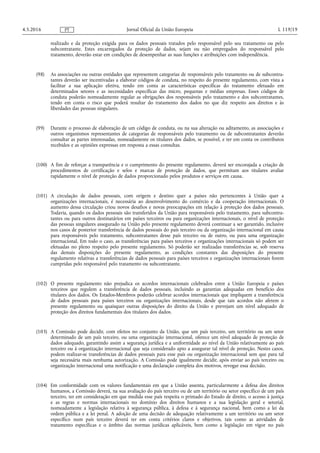 realizado e da proteção exigida para os dados pessoais tratados pelo responsável pelo seu tratamento ou pelo
subcontratante. Estes encarregados da proteção de dados, sejam ou não empregados do responsável pelo
tratamento, deverão estar em condições de desempenhar as suas funções e atribuições com independência.
(98) As associações ou outras entidades que representem categorias de responsáveis pelo tratamento ou de subcontra­
tantes deverão ser incentivadas a elaborar códigos de conduta, no respeito do presente regulamento, com vista a
facilitar a sua aplicação efetiva, tendo em conta as características específicas do tratamento efetuado em
determinados setores e as necessidades específicas das micro, pequenas e médias empresas. Esses códigos de
conduta poderão nomeadamente regular as obrigações dos responsáveis pelo tratamento e dos subcontratantes,
tendo em conta o risco que poderá resultar do tratamento dos dados no que diz respeito aos direitos e às
liberdades das pessoas singulares.
(99) Durante o processo de elaboração de um código de conduta, ou na sua alteração ou aditamento, as associações e
outros organismos representantes de categorias de responsáveis pelo tratamento ou de subcontratantes deverão
consultar as partes interessadas, nomeadamente os titulares dos dados, se possível, e ter em conta os contributos
recebidos e as opiniões expressas em resposta a essas consultas.
(100) A fim de reforçar a transparência e o cumprimento do presente regulamento, deverá ser encorajada a criação de
procedimentos de certificação e selos e marcas de proteção de dados, que permitam aos titulares avaliar
rapidamente o nível de proteção de dados proporcionado pelos produtos e serviços em causa.
(101) A circulação de dados pessoais, com origem e destino quer a países não pertencentes à União quer a
organizações internacionais, é necessária ao desenvolvimento do comércio e da cooperação internacionais. O
aumento dessa circulação criou novos desafios e novas preocupações em relação à proteção dos dados pessoais.
Todavia, quando os dados pessoais são transferidos da União para responsáveis pelo tratamento, para subcontra­
tantes ou para outros destinatários em países terceiros ou para organizações internacionais, o nível de proteção
das pessoas singulares assegurado na União pelo presente regulamento deverá continuar a ser garantido, inclusive
nos casos de posterior transferência de dados pessoais do país terceiro ou da organização internacional em causa
para responsáveis pelo tratamento, subcontratantes desse país terceiro ou de outro, ou para uma organização
internacional. Em todo o caso, as transferências para países terceiros e organizações internacionais só podem ser
efetuadas no pleno respeito pelo presente regulamento. Só poderão ser realizadas transferências se, sob reserva
das demais disposições do presente regulamento, as condições constantes das disposições do presente
regulamento relativas a transferências de dados pessoais para países terceiros e organizações internacionais forem
cumpridas pelo responsável pelo tratamento ou subcontratante.
(102) O presente regulamento não prejudica os acordos internacionais celebrados entre a União Europeia e países
terceiros que regulem a transferência de dados pessoais, incluindo as garantias adequadas em benefício dos
titulares dos dados. Os Estados-Membros poderão celebrar acordos internacionais que impliquem a transferência
de dados pessoais para países terceiros ou organizações internacionais, desde que tais acordos não afetem o
presente regulamento ou quaisquer outras disposições do direito da União e prevejam um nível adequado de
proteção dos direitos fundamentais dos titulares dos dados.
(103) A Comissão pode decidir, com efeitos no conjunto da União, que um país terceiro, um território ou um setor
determinado de um país terceiro, ou uma organização internacional, oferece um nível adequado de proteção de
dados adequado, garantindo assim a segurança jurídica e a uniformidade ao nível da União relativamente ao país
terceiro ou à organização internacional que seja considerado apto a assegurar tal nível de proteção. Nestes casos,
podem realizar-se transferências de dados pessoais para esse país ou organização internacional sem que para tal
seja necessária mais nenhuma autorização. A Comissão pode igualmente decidir, após enviar ao país terceiro ou
organização internacional uma notificação e uma declaração completa dos motivos, revogar essa decisão.
(104) Em conformidade com os valores fundamentais em que a União assenta, particularmente a defesa dos direitos
humanos, a Comissão deverá, na sua avaliação do país terceiro ou de um território ou setor específico de um país
terceiro, ter em consideração em que medida esse país respeita o primado do Estado de direito, o acesso à justiça
e as regras e normas internacionais no domínio dos direitos humanos e a sua legislação geral e setorial,
nomeadamente a legislação relativa à segurança pública, à defesa e à segurança nacional, bem como a lei da
ordem pública e a lei penal. A adoção de uma decisão de adequação relativamente a um território ou um setor
específico num país terceiro deverá ter em conta critérios claros e objetivos, tais como as atividades de
tratamento específicas e o âmbito das normas jurídicas aplicáveis, bem como a legislação em vigor no país
4.5.2016 L 119/19Jornal Oficial da União EuropeiaPT
 