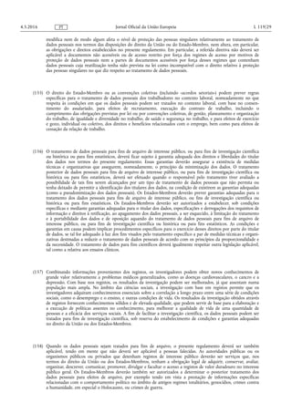 modifica nem de modo algum afeta o nível de proteção das pessoas singulares relativamente ao tratamento de
dados pessoais nos termos das disposições do direito da União ou do Estado-Membro, nem altera, em particular,
as obrigações e direitos estabelecidos no presente regulamento. Em particular, a referida diretiva não deverá ser
aplicável a documentos não acessíveis ou de acesso restrito por força dos regimes de acesso por motivos de
proteção de dados pessoais nem a partes de documentos acessíveis por força desses regimes que contenham
dados pessoais cuja reutilização tenha sido prevista na lei como incompatível com o direito relativo à proteção
das pessoas singulares no que diz respeito ao tratamento de dados pessoais.
(155) O direito do Estado-Membro ou as convenções coletivas (incluindo «acordos setoriais») podem prever regras
específicas para o tratamento de dados pessoais dos trabalhadores no contexto laboral, nomeadamente no que
respeita às condições em que os dados pessoais podem ser tratados no contexto laboral, com base no consen­
timento do assalariado, para efeitos de recrutamento, execução do contrato de trabalho, incluindo o
cumprimento das obrigações previstas por lei ou por convenções coletivas, de gestão, planeamento e organização
do trabalho, de igualdade e diversidade no trabalho, de saúde e segurança no trabalho, e para efeitos de exercício
e gozo, individual ou coletivo, dos direitos e benefícios relacionados com o emprego, bem como para efeitos de
cessação da relação de trabalho.
(156) O tratamento de dados pessoais para fins de arquivo de interesse público, ou para fins de investigação científica
ou histórica ou para fins estatísticos, deverá ficar sujeito à garantia adequada dos direitos e liberdades do titular
dos dados nos termos do presente regulamento. Essas garantias deverão assegurar a existência de medidas
técnicas e organizativas que assegurem, nomeadamente, o princípio da minimização dos dados. O tratamento
posterior de dados pessoais para fins de arquivo de interesse público, ou para fins de investigação científica ou
histórica ou para fins estatísticos, deverá ser efetuado quando o responsável pelo tratamento tiver avaliado a
possibilidade de tais fins serem alcançados por um tipo de tratamento de dados pessoais que não permita ou
tenha deixado de permitir a identificação dos titulares dos dados, na condição de existirem as garantias adequadas
(como a pseudonimização dos dados pessoais). Os Estados-Membros deverão prever garantias adequadas para o
tratamento dos dados pessoais para fins de arquivo de interesse público, ou fins de investigação científica ou
histórica ou para fins estatísticos. Os Estados-Membros deverão ser autorizados a estabelecer, sob condições
específicas e mediante garantias adequadas para o titular dos dados, especificações e derrogações dos requisitos de
informação e direitos à retificação, ao apagamento dos dados pessoais, a ser esquecido, à limitação do tratamento
e à portabilidade dos dados e de oposição aquando do tratamento de dados pessoais para fins de arquivo de
interesse público, ou para fins de investigação científica ou histórica ou para fins estatísticos. As condições e
garantias em causa podem implicar procedimentos específicos para o exercício desses direitos por parte do titular
de dados, se tal for adequado à luz dos fins visados pelo tratamento específico a par de medidas técnicas e organi­
zativas destinadas a reduzir o tratamento de dados pessoais de acordo com os princípios da proporcionalidade e
da necessidade. O tratamento de dados para fins científicos deverá igualmente respeitar outra legislação aplicável,
tal como a relativa aos ensaios clínicos.
(157) Combinando informações provenientes dos registos, os investigadores podem obter novos conhecimentos de
grande valor relativamente a problemas médicos generalizados, como as doenças cardiovasculares, o cancro e a
depressão. Com base nos registos, os resultados da investigação podem ser melhorados, já que assentam numa
população mais ampla. No âmbito das ciências sociais, a investigação com base em registos permite que os
investigadores adquiram conhecimentos essenciais sobre a correlação a longo prazo entre uma série de condições
sociais, como o desemprego e o ensino, e outras condições de vida. Os resultados da investigação obtidos através
de registos fornecem conhecimentos sólidos e de elevada qualidade, que podem servir de base para a elaboração e
a execução de políticas assentes no conhecimento, para melhorar a qualidade de vida de uma quantidade de
pessoas e a eficácia dos serviços sociais. A fim de facilitar a investigação científica, os dados pessoais podem ser
tratados para fins de investigação científica, sob reserva do estabelecimento de condições e garantias adequadas
no direito da União ou dos Estados-Membros.
(158) Quando os dados pessoais sejam tratados para fins de arquivo, o presente regulamento deverá ser também
aplicável, tendo em mente que não deverá ser aplicável a pessoas falecidas. As autoridades públicas ou os
organismos públicos ou privados que detenham registos de interesse público deverão ser serviços que, nos
termos do direito da União ou dos Estados-Membros, tenham a obrigação legal de adquirir, conservar, avaliar,
organizar, descrever, comunicar, promover, divulgar e facultar o acesso a registos de valor duradouro no interesse
público geral. Os Estados-Membros deverão também ser autorizados a determinar o posterior tratamento dos
dados pessoais para efeitos de arquivo, por exemplo tendo em vista a prestação de informações específicas
relacionadas com o comportamento político no âmbito de antigos regimes totalitários, genocídios, crimes contra
a humanidade, em especial o Holocausto, ou crimes de guerra.
4.5.2016 L 119/29Jornal Oficial da União EuropeiaPT
 