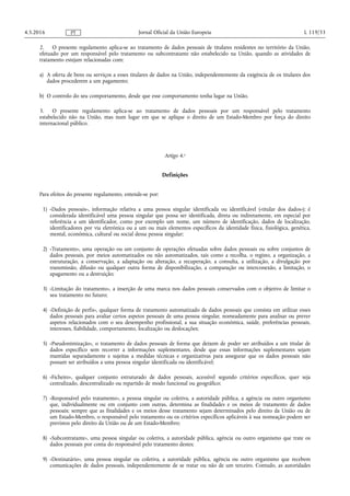 2. O presente regulamento aplica-se ao tratamento de dados pessoais de titulares residentes no território da União,
efetuado por um responsável pelo tratamento ou subcontratante não estabelecido na União, quando as atividades de
tratamento estejam relacionadas com:
a) A oferta de bens ou serviços a esses titulares de dados na União, independentemente da exigência de os titulares dos
dados procederem a um pagamento;
b) O controlo do seu comportamento, desde que esse comportamento tenha lugar na União.
3. O presente regulamento aplica-se ao tratamento de dados pessoais por um responsável pelo tratamento
estabelecido não na União, mas num lugar em que se aplique o direito de um Estado-Membro por força do direito
internacional público.
Artigo 4.o
Definições
Para efeitos do presente regulamento, entende-se por:
1) «Dados pessoais», informação relativa a uma pessoa singular identificada ou identificável («titular dos dados»); é
considerada identificável uma pessoa singular que possa ser identificada, direta ou indiretamente, em especial por
referência a um identificador, como por exemplo um nome, um número de identificação, dados de localização,
identificadores por via eletrónica ou a um ou mais elementos específicos da identidade física, fisiológica, genética,
mental, económica, cultural ou social dessa pessoa singular;
2) «Tratamento», uma operação ou um conjunto de operações efetuadas sobre dados pessoais ou sobre conjuntos de
dados pessoais, por meios automatizados ou não automatizados, tais como a recolha, o registo, a organização, a
estruturação, a conservação, a adaptação ou alteração, a recuperação, a consulta, a utilização, a divulgação por
transmissão, difusão ou qualquer outra forma de disponibilização, a comparação ou interconexão, a limitação, o
apagamento ou a destruição;
3) «Limitação do tratamento», a inserção de uma marca nos dados pessoais conservados com o objetivo de limitar o
seu tratamento no futuro;
4) «Definição de perfis», qualquer forma de tratamento automatizado de dados pessoais que consista em utilizar esses
dados pessoais para avaliar certos aspetos pessoais de uma pessoa singular, nomeadamente para analisar ou prever
aspetos relacionados com o seu desempenho profissional, a sua situação económica, saúde, preferências pessoais,
interesses, fiabilidade, comportamento, localização ou deslocações;
5) «Pseudonimização», o tratamento de dados pessoais de forma que deixem de poder ser atribuídos a um titular de
dados específico sem recorrer a informações suplementares, desde que essas informações suplementares sejam
mantidas separadamente e sujeitas a medidas técnicas e organizativas para assegurar que os dados pessoais não
possam ser atribuídos a uma pessoa singular identificada ou identificável;
6) «Ficheiro», qualquer conjunto estruturado de dados pessoais, acessível segundo critérios específicos, quer seja
centralizado, descentralizado ou repartido de modo funcional ou geográfico;
7) «Responsável pelo tratamento», a pessoa singular ou coletiva, a autoridade pública, a agência ou outro organismo
que, individualmente ou em conjunto com outras, determina as finalidades e os meios de tratamento de dados
pessoais; sempre que as finalidades e os meios desse tratamento sejam determinados pelo direito da União ou de
um Estado-Membro, o responsável pelo tratamento ou os critérios específicos aplicáveis à sua nomeação podem ser
previstos pelo direito da União ou de um Estado-Membro;
8) «Subcontratante», uma pessoa singular ou coletiva, a autoridade pública, agência ou outro organismo que trate os
dados pessoais por conta do responsável pelo tratamento destes;
9) «Destinatário», uma pessoa singular ou coletiva, a autoridade pública, agência ou outro organismo que recebem
comunicações de dados pessoais, independentemente de se tratar ou não de um terceiro. Contudo, as autoridades
4.5.2016 L 119/33Jornal Oficial da União EuropeiaPT
 