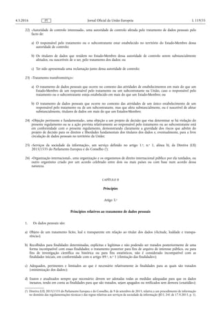 22) «Autoridade de controlo interessada», uma autoridade de controlo afetada pelo tratamento de dados pessoais pelo
facto de:
a) O responsável pelo tratamento ou o subcontratante estar estabelecido no território do Estado-Membro dessa
autoridade de controlo;
b) Os titulares de dados que residem no Estado-Membro dessa autoridade de controlo serem substancialmente
afetados, ou suscetíveis de o ser, pelo tratamento dos dados; ou
c) Ter sido apresentada uma reclamação junto dessa autoridade de controlo;
23) «Tratamento transfronteiriço»:
a) O tratamento de dados pessoais que ocorre no contexto das atividades de estabelecimentos em mais do que um
Estado-Membro de um responsável pelo tratamento ou um subcontratante na União, caso o responsável pelo
tratamento ou o subcontratante esteja estabelecido em mais do que um Estado-Membro; ou
b) O tratamento de dados pessoais que ocorre no contexto das atividades de um único estabelecimento de um
responsável pelo tratamento ou de um subcontratante, mas que afeta substancialmente, ou é suscetível de afetar
substancialmente, titulares de dados em mais do que um Estados-Membro;
24) «Objeção pertinente e fundamentada», uma objeção a um projeto de decisão que visa determinar se há violação do
presente regulamento ou se a ação prevista relativamente ao responsável pelo tratamento ou ao subcontratante está
em conformidade com o presente regulamento, demonstrando claramente a gravidade dos riscos que advêm do
projeto de decisão para os direitos e liberdades fundamentais dos titulares dos dados e, eventualmente, para a livre
circulação de dados pessoais no território da União;
25) «Serviços da sociedade da informação», um serviço definido no artigo 1.o, n.o 1, alínea b), da Diretiva (UE)
2015/1535 do Parlamento Europeu e do Conselho (1
);
26) «Organização internacional», uma organização e os organismos de direito internacional público por ela tutelados, ou
outro organismo criado por um acordo celebrado entre dois ou mais países ou com base num acordo dessa
natureza.
CAPÍTULO II
Princípios
Artigo 5.o
Princípios relativos ao tratamento de dados pessoais
1. Os dados pessoais são:
a) Objeto de um tratamento lícito, leal e transparente em relação ao titular dos dados («licitude, lealdade e transpa­
rência»);
b) Recolhidos para finalidades determinadas, explícitas e legítimas e não podendo ser tratados posteriormente de uma
forma incompatível com essas finalidades; o tratamento posterior para fins de arquivo de interesse público, ou para
fins de investigação científica ou histórica ou para fins estatísticos, não é considerado incompatível com as
finalidades iniciais, em conformidade com o artigo 89.o, n.o 1 («limitação das finalidades»);
c) Adequados, pertinentes e limitados ao que é necessário relativamente às finalidades para as quais são tratados
(«minimização dos dados»);
d) Exatos e atualizados sempre que necessário; devem ser adotadas todas as medidas adequadas para que os dados
inexatos, tendo em conta as finalidades para que são tratados, sejam apagados ou retificados sem demora («exatidão»);
4.5.2016 L 119/35Jornal Oficial da União EuropeiaPT
(1
) Diretiva (UE) 2015/1535 do Parlamento Europeu e do Conselho, de 9 de setembro de 2015, relativa a um procedimento de informação
no domínio das regulamentações técnicas e das regras relativas aos serviços da sociedade da informação (JO L 241 de 17.9.2015, p. 1).
 