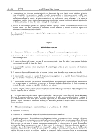 e) Conservados de uma forma que permita a identificação dos titulares dos dados apenas durante o período necessário
para as finalidades para as quais são tratados; os dados pessoais podem ser conservados durante períodos mais
longos, desde que sejam tratados exclusivamente para fins de arquivo de interesse público, ou para fins de
investigação científica ou histórica ou para fins estatísticos, em conformidade com o artigo 89.o, n.o 1, sujeitos à
aplicação das medidas técnicas e organizativas adequadas exigidas pelo presente regulamento, a fim de salvaguardar
os direitos e liberdades do titular dos dados («limitação da conservação»);
f) Tratados de uma forma que garanta a sua segurança, incluindo a proteção contra o seu tratamento não autorizado ou
ilícito e contra a sua perda, destruição ou danificação acidental, adotando as medidas técnicas ou organizativas
adequadas («integridade e confidencialidade»);
2. O responsável pelo tratamento é responsável pelo cumprimento do disposto no n.o 1 e tem de poder comprová-lo
(«responsabilidade»).
Artigo 6.o
Licitude do tratamento
1. O tratamento só é lícito se e na medida em que se verifique pelo menos uma das seguintes situações:
a) O titular dos dados tiver dado o seu consentimento para o tratamento dos seus dados pessoais para uma ou mais
finalidades específicas;
b) O tratamento for necessário para a execução de um contrato no qual o titular dos dados é parte, ou para diligências
pré-contratuais a pedido do titular dos dados;
c) O tratamento for necessário para o cumprimento de uma obrigação jurídica a que o responsável pelo tratamento
esteja sujeito;
d) O tratamento for necessário para a defesa de interesses vitais do titular dos dados ou de outra pessoa singular;
e) O tratamento for necessário ao exercício de funções de interesse público ou ao exercício da autoridade pública de
que está investido o responsável pelo tratamento;
f) O tratamento for necessário para efeito dos interesses legítimos prosseguidos pelo responsável pelo tratamento ou
por terceiros, exceto se prevalecerem os interesses ou direitos e liberdades fundamentais do titular que exijam a
proteção dos dados pessoais, em especial se o titular for uma criança.
O primeiro parágrafo, alínea f), não se aplica ao tratamento de dados efetuado por autoridades públicas na prossecução
das suas atribuições por via eletrónica.
2. Os Estados-Membros podem manter ou aprovar disposições mais específicas com o objetivo de adaptar a aplicação
das regras do presente regulamento no que diz respeito ao tratamento de dados para o cumprimento do n.o 1, alíneas c)
e e), determinando, de forma mais precisa, requisitos específicos para o tratamento e outras medidas destinadas a
garantir a licitude e lealdade do tratamento, inclusive para outras situações específicas de tratamento em conformidade
com o capítulo IX.
3. O fundamento jurídico para o tratamento referido no n.o 1, alíneas c) e e), é definido:
a) Pelo direito da União; ou
b) Pelo direito do Estado-Membro ao qual o responsável pelo tratamento está sujeito.
A finalidade do tratamento é determinada com esse fundamento jurídico ou, no que respeita ao tratamento referido no
n.o 1, alínea e), deve ser necessária ao exercício de funções de interesse público ou ao exercício da autoridade pública de
que está investido o responsável pelo tratamento. Esse fundamento jurídico pode prever disposições específicas para
adaptar a aplicação das regras do presente regulamento, nomeadamente: as condições gerais de licitude do tratamento
pelo responsável pelo seu tratamento; os tipos de dados objeto de tratamento; os titulares dos dados em questão; as
entidades a que os dados pessoais poderão ser comunicados e para que efeitos; os limites a que as finalidades do
tratamento devem obedecer; os prazos de conservação; e as operações e procedimentos de tratamento, incluindo as
medidas destinadas a garantir a legalidade e lealdade do tratamento, como as medidas relativas a outras situações
4.5.2016L 119/36 Jornal Oficial da União EuropeiaPT
 